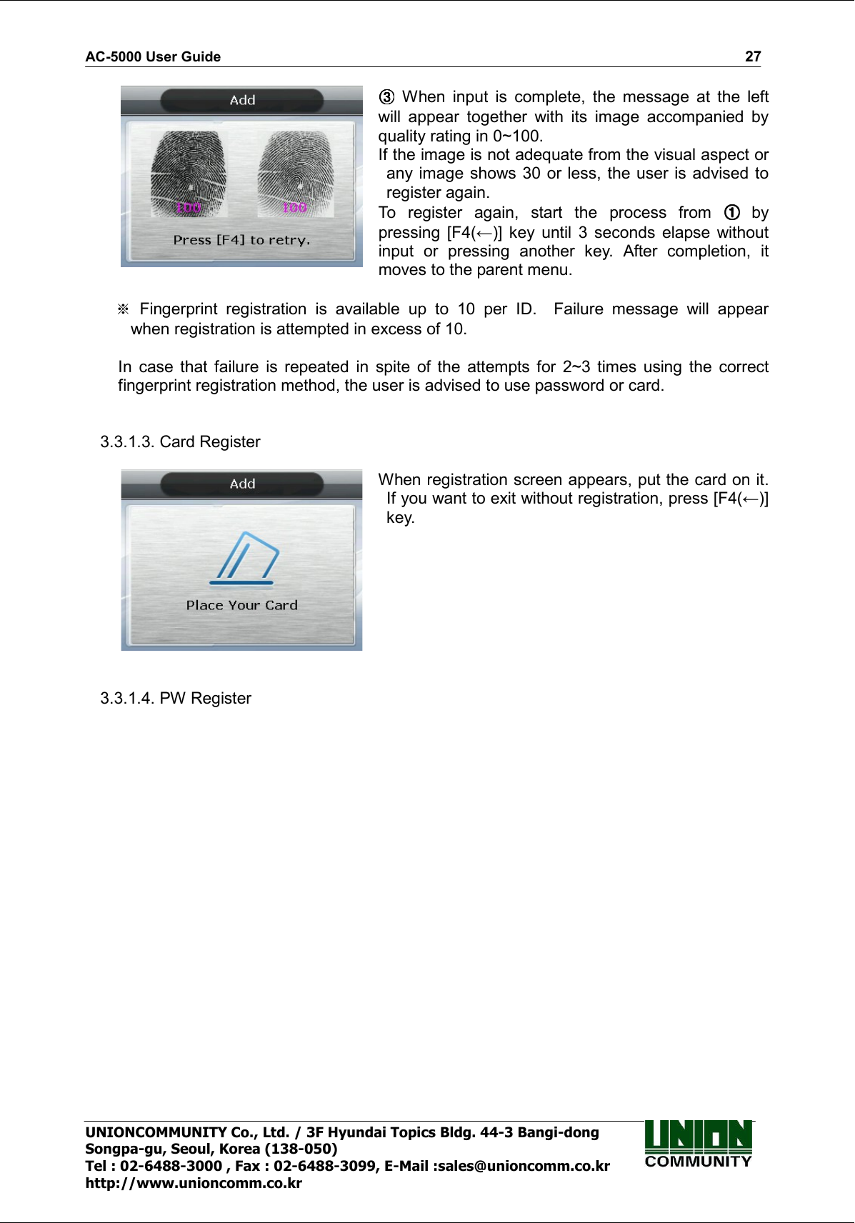 AC-5000 User Guide                                                                                                                                                   27 UNIONCOMMUNITY Co., Ltd. / 3F Hyundai Topics Bldg. 44-3 Bangi-dong Songpa-gu, Seoul, Korea (138-050) Tel : 02-6488-3000 , Fax : 02-6488-3099, E-Mail :sales@unioncomm.co.kr http://www.unioncomm.co.kr   When  input  is  complete,  the  message  at  the  left will  appear  together  with  its  image  accompanied  by quality rating in 0~100. If the image is not adequate from the visual aspect or   any image shows 30 or less, the user is advised to register again.   To  register  again,  start  the  process  from   by pressing  [F4(←)]  key  until  3  seconds  elapse  without input  or  pressing  another  key.  After  completion,  it moves to the parent menu.    Fingerprint  registration  is  available  up  to  10  per  ID.    Failure  message  will  appear when registration is attempted in excess of 10.  In  case  that  failure  is  repeated  in  spite  of  the  attempts  for  2~3  times  using  the  correct fingerprint registration method, the user is advised to use password or card.   3.3.1.3. Card Register   When registration screen appears, put the card on it. If you want to exit without registration, press [F4(←)] key.   3.3.1.4. PW Register  