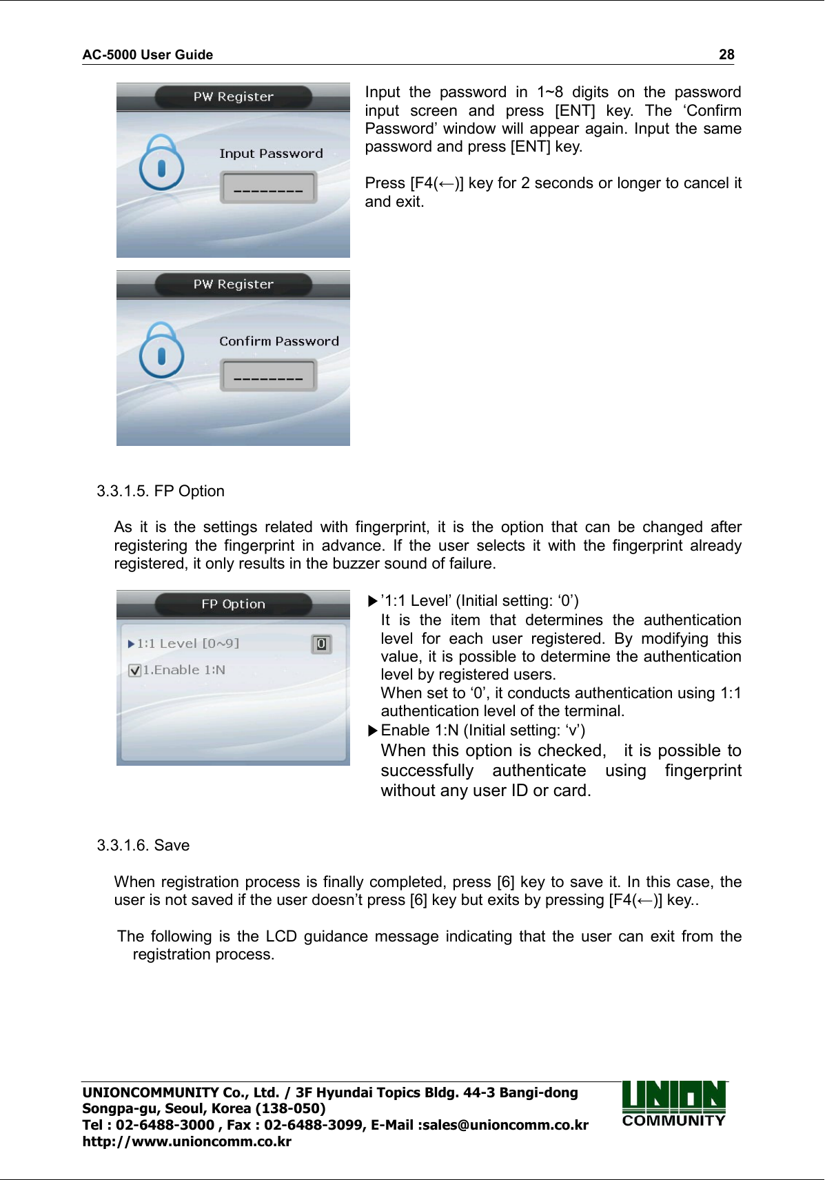 AC-5000 User Guide                                                                                                                                                   28 UNIONCOMMUNITY Co., Ltd. / 3F Hyundai Topics Bldg. 44-3 Bangi-dong Songpa-gu, Seoul, Korea (138-050) Tel : 02-6488-3000 , Fax : 02-6488-3099, E-Mail :sales@unioncomm.co.kr http://www.unioncomm.co.kr    Input  the  password  in  1~8  digits  on  the  password input  screen  and  press  [ENT]  key.  The  ‘Confirm Password’ window will appear  again. Input the same password and press [ENT] key.  Press [F4(←)] key for 2 seconds or longer to cancel it and exit.   3.3.1.5. FP Option  As  it  is  the  settings  related  with  fingerprint,  it  is  the  option  that  can  be  changed  after registering  the  fingerprint  in  advance.  If  the  user  selects  it  with  the  fingerprint  already registered, it only results in the buzzer sound of failure.   ’1:1 Level’ (Initial setting: ‘0’) It  is  the  item  that  determines  the  authentication level  for  each  user  registered.  By  modifying  this value, it is possible to determine the authentication level by registered users.       When set to ‘0’, it conducts authentication using 1:1 authentication level of the terminal. Enable 1:N (Initial setting: ‘v’) When this option is checked,    it is possible to successfully  authenticate  using  fingerprint without any user ID or card.   3.3.1.6. Save  When registration process is finally completed, press [6] key to save it. In this case, the user is not saved if the user doesn’t press [6] key but exits by pressing [F4(←)] key..  The  following  is  the  LCD  guidance  message  indicating  that  the  user  can  exit  from  the registration process.  