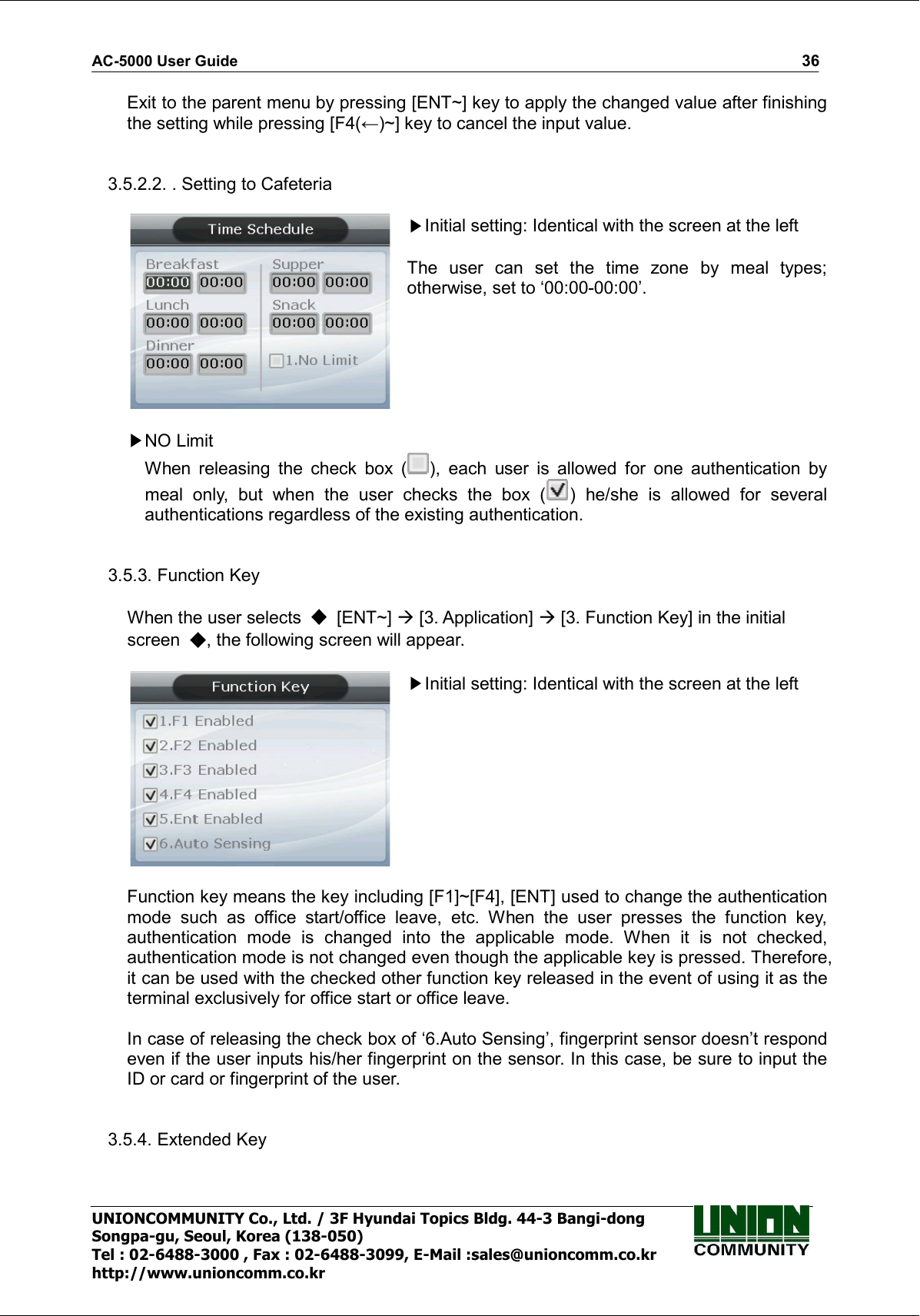AC-5000 User Guide                                                                                                                                                   36 UNIONCOMMUNITY Co., Ltd. / 3F Hyundai Topics Bldg. 44-3 Bangi-dong Songpa-gu, Seoul, Korea (138-050) Tel : 02-6488-3000 , Fax : 02-6488-3099, E-Mail :sales@unioncomm.co.kr http://www.unioncomm.co.kr Exit to the parent menu by pressing [ENT~] key to apply the changed value after finishing the setting while pressing [F4(←)~] key to cancel the input value.   3.5.2.2. . Setting to Cafeteria   Initial setting: Identical with the screen at the left  The  user  can  set  the  time  zone  by  meal  types; otherwise, set to ‘00:00-00:00’.   NO Limit When  releasing  the  check  box  ( ),  each  user  is  allowed  for  one  authentication  by meal  only,  but  when  the  user  checks  the  box  ( )  he/she  is  allowed  for  several authentications regardless of the existing authentication.     3.5.3. Function Key      When the user selects    [ENT~]  [3. Application]  [3. Function Key] in the initial screen  , the following screen will appear.   Initial setting: Identical with the screen at the left   Function key means the key including [F1]~[F4], [ENT] used to change the authentication mode  such  as  office  start/office  leave,  etc.  When  the  user  presses  the  function  key, authentication  mode  is  changed  into  the  applicable  mode.  When  it  is  not  checked, authentication mode is not changed even though the applicable key is pressed. Therefore, it can be used with the checked other function key released in the event of using it as the terminal exclusively for office start or office leave.  In case of releasing the check box of ‘6.Auto Sensing’, fingerprint sensor doesn’t respond even if the user inputs his/her fingerprint on the sensor. In this case, be sure to input the ID or card or fingerprint of the user.   3.5.4. Extended Key      