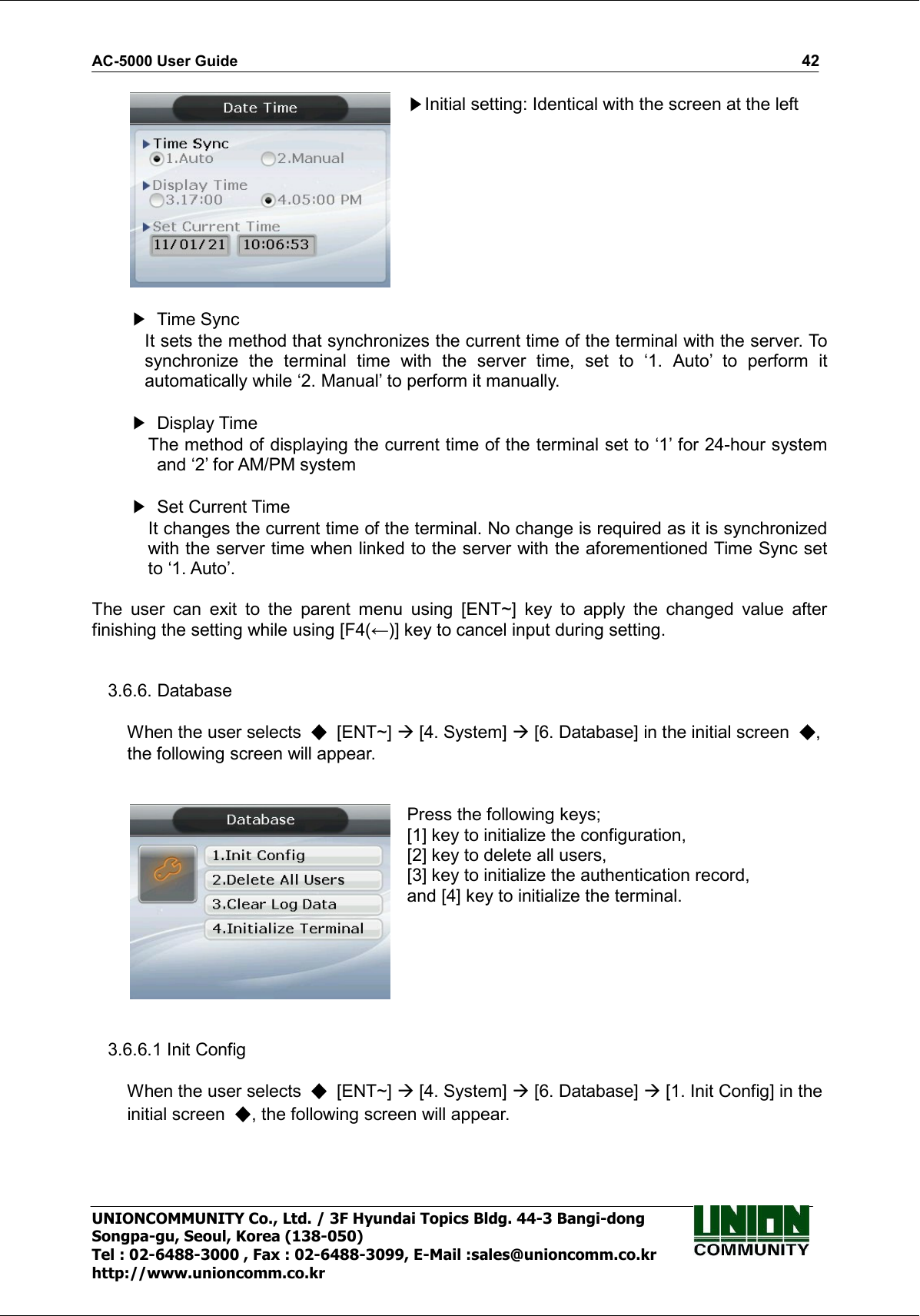 AC-5000 User Guide                                                                                                                                                   42 UNIONCOMMUNITY Co., Ltd. / 3F Hyundai Topics Bldg. 44-3 Bangi-dong Songpa-gu, Seoul, Korea (138-050) Tel : 02-6488-3000 , Fax : 02-6488-3099, E-Mail :sales@unioncomm.co.kr http://www.unioncomm.co.kr  Initial setting: Identical with the screen at the left     Time Sync It sets the method that synchronizes the current time of the terminal with the server. To synchronize  the  terminal  time  with  the  server  time,  set  to  ‘1.  Auto’  to  perform  it automatically while ‘2. Manual’ to perform it manually.    Display Time     The method of displaying the current time of the terminal set to ‘1’ for 24-hour system and ‘2’ for AM/PM system    Set Current Time     It changes the current time of the terminal. No change is required as it is synchronized with the server time when linked to the server with the aforementioned Time Sync set to ‘1. Auto’.         The  user  can  exit  to  the  parent  menu  using  [ENT~]  key  to  apply  the  changed  value  after finishing the setting while using [F4(←)] key to cancel input during setting.   3.6.6. Database  When the user selects    [ENT~]  [4. System]  [6. Database] in the initial screen  , the following screen will appear.    Press the following keys; [1] key to initialize the configuration, [2] key to delete all users, [3] key to initialize the authentication record, and [4] key to initialize the terminal.   3.6.6.1 Init Config  When the user selects    [ENT~]  [4. System]  [6. Database]  [1. Init Config] in the initial screen  , the following screen will appear.  
