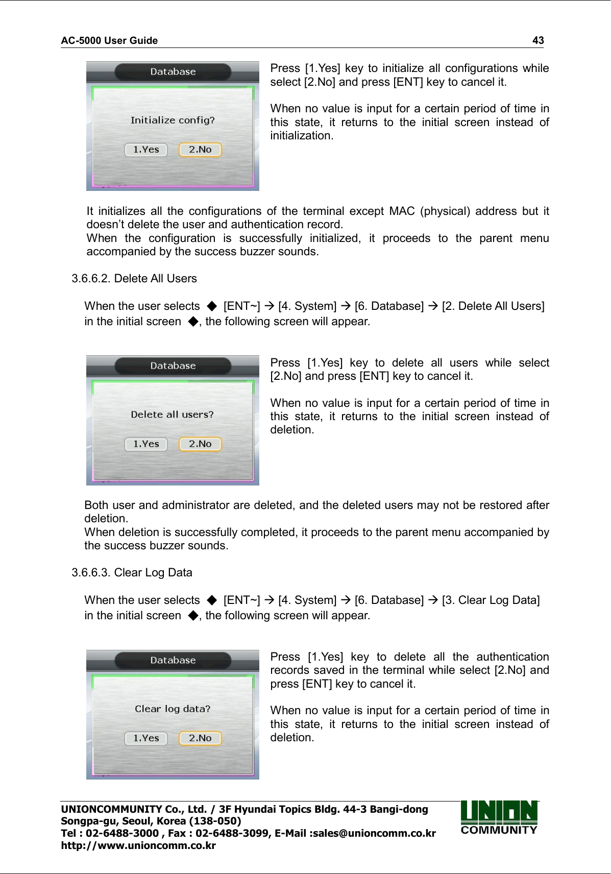 AC-5000 User Guide                                                                                                                                                   43 UNIONCOMMUNITY Co., Ltd. / 3F Hyundai Topics Bldg. 44-3 Bangi-dong Songpa-gu, Seoul, Korea (138-050) Tel : 02-6488-3000 , Fax : 02-6488-3099, E-Mail :sales@unioncomm.co.kr http://www.unioncomm.co.kr  Press  [1.Yes]  key  to initialize all  configurations while select [2.No] and press [ENT] key to cancel it.  When no value is input for a certain period of time in this  state,  it  returns  to  the  initial  screen  instead  of initialization.  It  initializes  all  the  configurations  of  the  terminal  except  MAC  (physical)  address  but  it doesn’t delete the user and authentication record. When  the  configuration  is  successfully  initialized,  it  proceeds  to  the  parent  menu accompanied by the success buzzer sounds.  3.6.6.2. Delete All Users  When the user selects    [ENT~]  [4. System]  [6. Database]  [2. Delete All Users] in the initial screen  , the following screen will appear.    Press  [1.Yes]  key  to  delete  all  users  while  select [2.No] and press [ENT] key to cancel it.  When no value is input for a certain period of time in this  state,  it  returns  to  the  initial  screen  instead  of deletion.  Both user and administrator are deleted, and the deleted users may not be restored after deletion. When deletion is successfully completed, it proceeds to the parent menu accompanied by the success buzzer sounds.  3.6.6.3. Clear Log Data  When the user selects    [ENT~]  [4. System]  [6. Database]  [3. Clear Log Data] in the initial screen  , the following screen will appear.    Press  [1.Yes]  key  to  delete  all  the  authentication records saved in the terminal while select [2.No] and press [ENT] key to cancel it.  When no value is input for a certain period of time in this  state,  it  returns  to  the  initial  screen  instead  of deletion. 