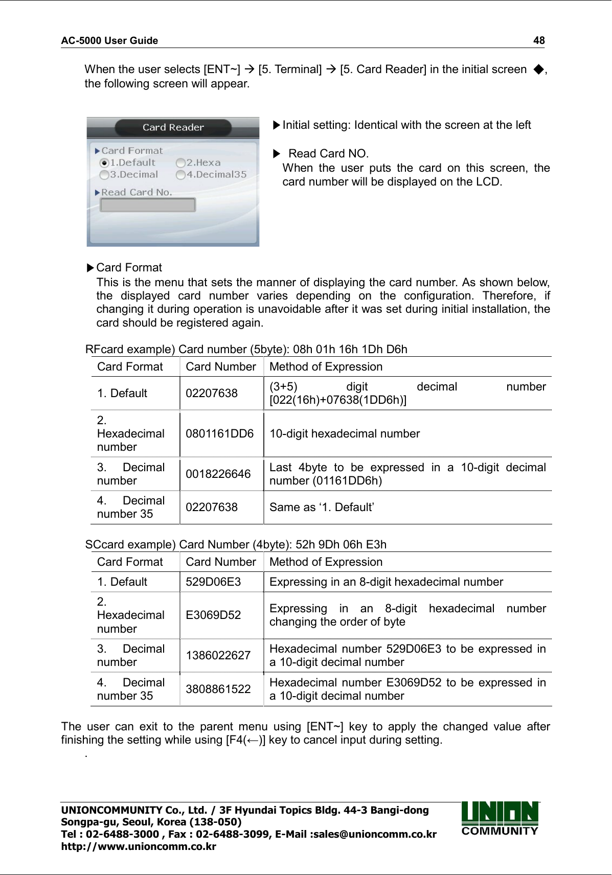 AC-5000 User Guide                                                                                                                                                   48 UNIONCOMMUNITY Co., Ltd. / 3F Hyundai Topics Bldg. 44-3 Bangi-dong Songpa-gu, Seoul, Korea (138-050) Tel : 02-6488-3000 , Fax : 02-6488-3099, E-Mail :sales@unioncomm.co.kr http://www.unioncomm.co.kr When the user selects [ENT~]  [5. Terminal]  [5. Card Reader] in the initial screen  , the following screen will appear.    Initial setting: Identical with the screen at the left    Read Card NO. When  the  user  puts  the  card  on  this  screen,  the card number will be displayed on the LCD.   Card Format             This is the menu that sets the manner of displaying the card number. As shown below, the  displayed  card  number  varies  depending  on  the  configuration.  Therefore,  if changing it during operation is unavoidable after it was set during initial installation, the card should be registered again.  RFcard example) Card number (5byte): 08h 01h 16h 1Dh D6h Card Format  Card Number Method of Expression 1. Default  02207638  (3+5)  digit  decimal  number [022(16h)+07638(1DD6h)] 2. Hexadecimal number 0801161DD6  10-digit hexadecimal number 3.  Decimal number  0018226646  Last  4byte  to  be  expressed  in  a  10-digit  decimal number (01161DD6h) 4.  Decimal number 35  02207638  Same as ‘1. Default’  SCcard example) Card Number (4byte): 52h 9Dh 06h E3h Card Format  Card Number Method of Expression 1. Default  529D06E3  Expressing in an 8-digit hexadecimal number 2. Hexadecimal number E3069D52  Expressing  in  an  8-digit  hexadecimal  number changing the order of byte 3.  Decimal number  1386022627  Hexadecimal number 529D06E3  to  be  expressed  in a 10-digit decimal number 4.  Decimal number 35  3808861522  Hexadecimal  number  E3069D52  to  be  expressed  in a 10-digit decimal number    The  user  can  exit  to  the  parent  menu  using  [ENT~]  key  to  apply  the  changed  value  after finishing the setting while using [F4(←)] key to cancel input during setting. .  