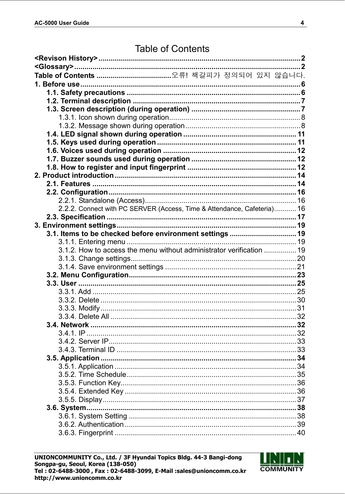 AC-5000 User Guide                                                                                                                                                   4 UNIONCOMMUNITY Co., Ltd. / 3F Hyundai Topics Bldg. 44-3 Bangi-dong Songpa-gu, Seoul, Korea (138-050) Tel : 02-6488-3000 , Fax : 02-6488-3099, E-Mail :sales@unioncomm.co.kr http://www.unioncomm.co.kr  Table of Contents &lt;Revison History&gt;.................................................................................................... 2 &lt;Glossary&gt;................................................................................................................ 2 Table of Contents .....................................오류!  책갈피가 정의되어 있지 않습니다. 1. Before use.............................................................................................................6 1.1. Safety precautions ......................................................................................6 1.2. Terminal description ................................................................................... 7 1.3. Screen description (during operation) ...................................................... 7 1.3.1. Icon shown during operation................................................................. 8 1.3.2. Message shown during operation......................................................... 8 1.4. LED signal shown during operation ........................................................ 11 1.5. Keys used during operation ..................................................................... 11 1.6. Voices used during operation ..................................................................12 1.7. Buzzer sounds used during operation .................................................... 12 1.8. How to register and input fingerprint ...................................................... 12 2. Product introduction..........................................................................................14 2.1. Features .....................................................................................................14 2.2. Configuration.............................................................................................16 2.2.1. Standalone (Access)...........................................................................16 2.2.2. Connect with PC SERVER (Access, Time &amp; Attendance, Cafeteria)........... 16 2.3. Specification .............................................................................................. 17 3. Environment settings......................................................................................... 19 3.1. Items to be checked before environment settings ................................. 19 3.1.1. Entering menu .................................................................................... 19 3.1.2. How to access the menu without administrator verification ................ 19 3.1.3. Change settings.................................................................................. 20 3.1.4. Save environment settings ................................................................. 21 3.2. Menu Configuration...................................................................................23 3.3. User ............................................................................................................ 25 3.3.1. Add ..................................................................................................... 25 3.3.2. Delete .................................................................................................30 3.3.3. Modify.................................................................................................31 3.3.4. Delete All ............................................................................................ 32 3.4. Network ...................................................................................................... 32 3.4.1. IP ........................................................................................................32 3.4.2. Server IP.............................................................................................33 3.4.3. Terminal ID ......................................................................................... 33 3.5. Application .................................................................................................34 3.5.1. Application .......................................................................................... 34 3.5.2. Time Schedule....................................................................................35 3.5.3. Function Key.......................................................................................36 3.5.4. Extended Key ..................................................................................... 36 3.5.5. Display................................................................................................37 3.6. System........................................................................................................38 3.6.1. System Setting ...................................................................................38 3.6.2. Authentication ..................................................................................... 39 3.6.3. Fingerprint .......................................................................................... 40 