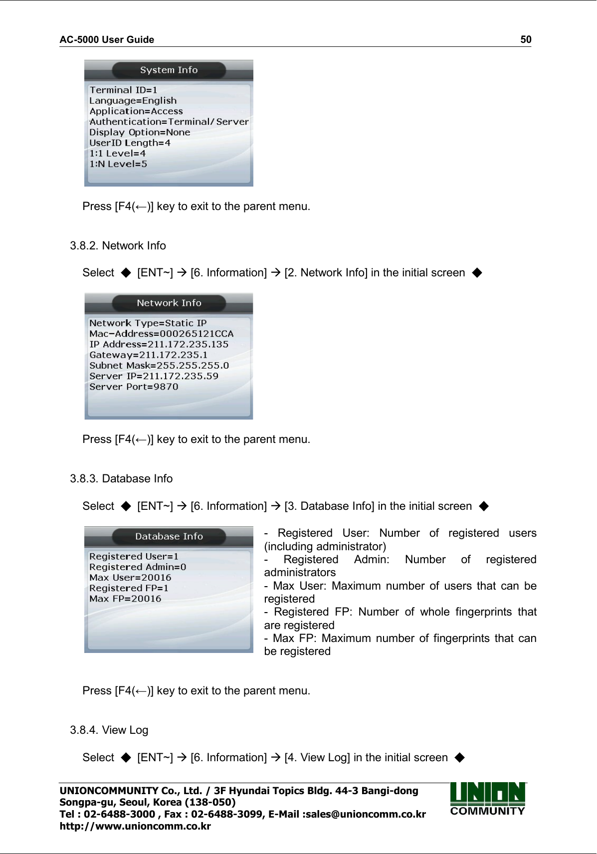 AC-5000 User Guide                                                                                                                                                   50 UNIONCOMMUNITY Co., Ltd. / 3F Hyundai Topics Bldg. 44-3 Bangi-dong Songpa-gu, Seoul, Korea (138-050) Tel : 02-6488-3000 , Fax : 02-6488-3099, E-Mail :sales@unioncomm.co.kr http://www.unioncomm.co.kr    Press [F4(←)] key to exit to the parent menu.   3.8.2. Network Info  Select    [ENT~]  [6. Information]  [2. Network Info] in the initial screen       Press [F4(←)] key to exit to the parent menu.   3.8.3. Database Info  Select    [ENT~]  [6. Information]  [3. Database Info] in the initial screen     -  Registered  User:  Number  of  registered  users (including administrator) -  Registered  Admin:  Number  of  registered administrators   -  Max  User:  Maximum  number  of  users  that  can  be registered -  Registered  FP:  Number  of  whole  fingerprints  that are registered -  Max  FP:  Maximum  number  of  fingerprints  that  can be registered   Press [F4(←)] key to exit to the parent menu.   3.8.4. View Log  Select    [ENT~]  [6. Information]  [4. View Log] in the initial screen   