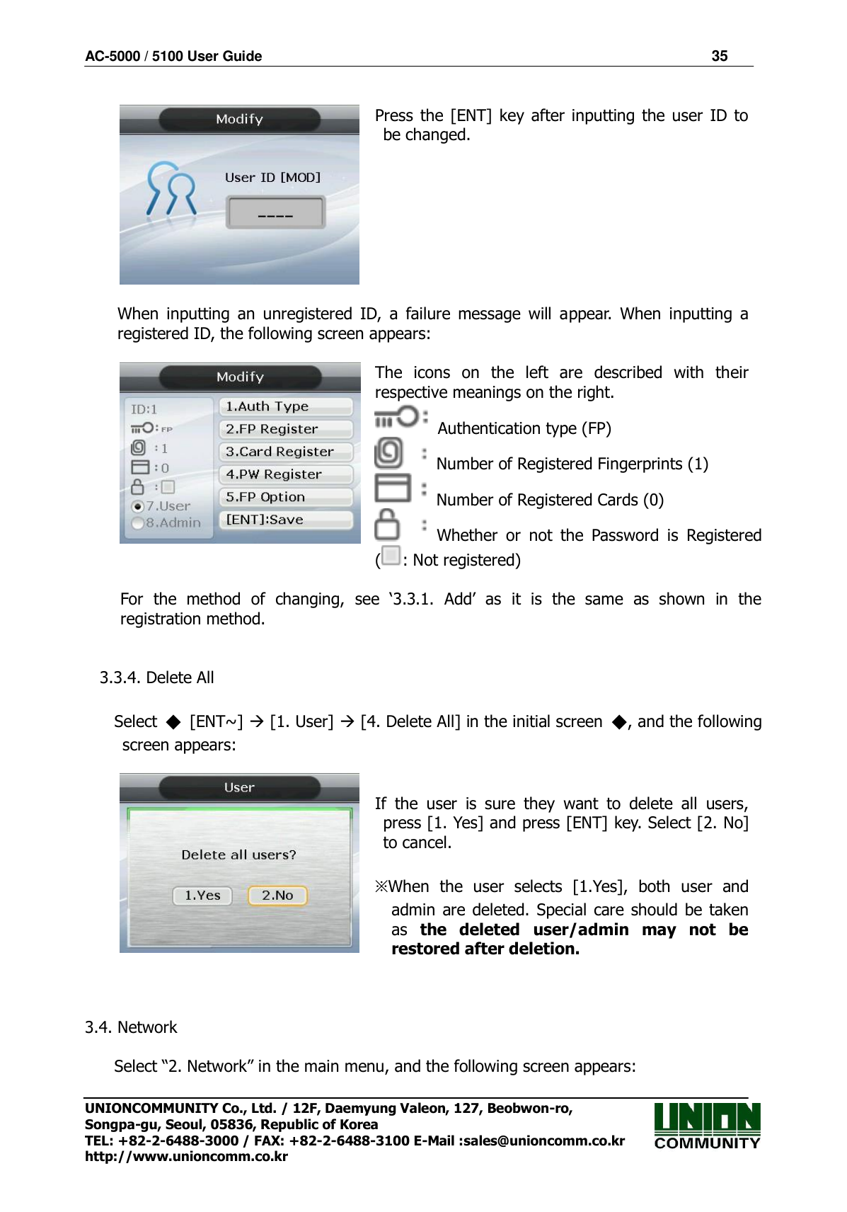 AC-5000 / 5100 User Guide                                                                35  UNIONCOMMUNITY Co., Ltd. / 12F, Daemyung Valeon, 127, Beobwon-ro, Songpa-gu, Seoul, 05836, Republic of Korea TEL: +82-2-6488-3000 / FAX: +82-2-6488-3100 E-Mail :sales@unioncomm.co.kr http://www.unioncomm.co.kr   Press  the [ENT] key  after inputting  the  user  ID  to be changed.     When  inputting  an  unregistered  ID,  a  failure  message  will  appear.  When  inputting  a registered ID, the following screen appears:   The  icons  on  the  left  are  described  with  their respective meanings on the right.   Authentication type (FP)   Number of Registered Fingerprints (1)   Number of Registered Cards (0)   Whether  or  not  the  Password  is  Registered ( : Not registered)  For  the  method  of  changing,  see  ‘3.3.1.  Add’  as  it  is  the  same  as  shown  in  the registration method.   3.3.4. Delete All  Select  ◆  [ENT~]  [1. User]  [4. Delete All] in the initial screen  ◆, and the following screen appears:    If  the  user  is  sure  they  want  to  delete  all  users, press [1. Yes] and press [ENT] key. Select [2. No] to cancel.  ※When  the  user  selects  [1.Yes],  both  user  and admin  are  deleted. Special  care should be taken as  the  deleted  user/admin  may  not  be restored after deletion.    3.4. Network  Select “2. Network” in the main menu, and the following screen appears: 
