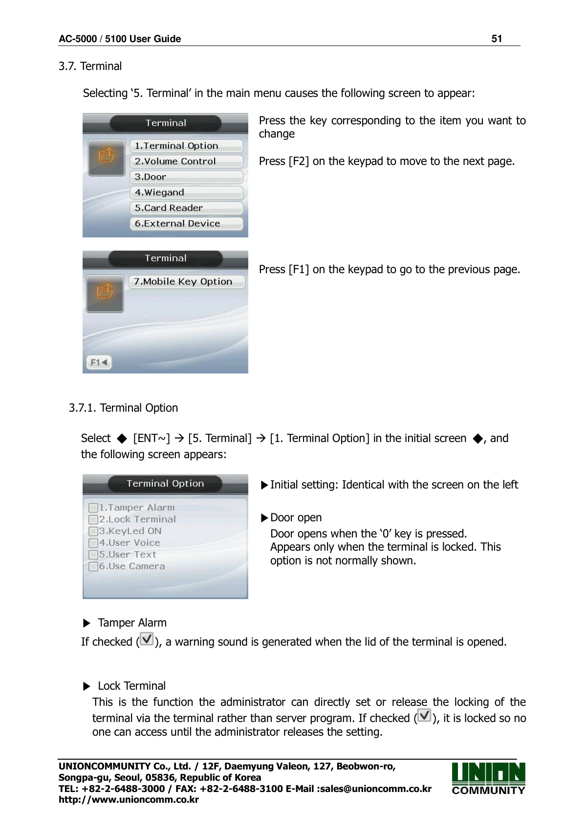 AC-5000 / 5100 User Guide                                                                51  UNIONCOMMUNITY Co., Ltd. / 12F, Daemyung Valeon, 127, Beobwon-ro, Songpa-gu, Seoul, 05836, Republic of Korea TEL: +82-2-6488-3000 / FAX: +82-2-6488-3100 E-Mail :sales@unioncomm.co.kr http://www.unioncomm.co.kr 3.7. Terminal  Selecting ‘5. Terminal’ in the main menu causes the following screen to appear:     Press the key corresponding to the item you want to change  Press [F2] on the keypad to move to the next page.        Press [F1] on the keypad to go to the previous page.   3.7.1. Terminal Option  Select  ◆  [ENT~]  [5. Terminal]  [1. Terminal Option] in the initial screen  ◆, and the following screen appears:   ▶Initial setting: Identical with the screen on the left  ▶Door open Door opens when the ‘0’ key is pressed. Appears only when the terminal is locked. This option is not normally shown.  ▶  Tamper Alarm If checked ( ), a warning sound is generated when the lid of the terminal is opened.   ▶  Lock Terminal This  is  the  function  the  administrator  can  directly  set  or  release  the  locking  of  the terminal via the terminal rather than server program. If checked ( ), it is locked so no one can access until the administrator releases the setting. 