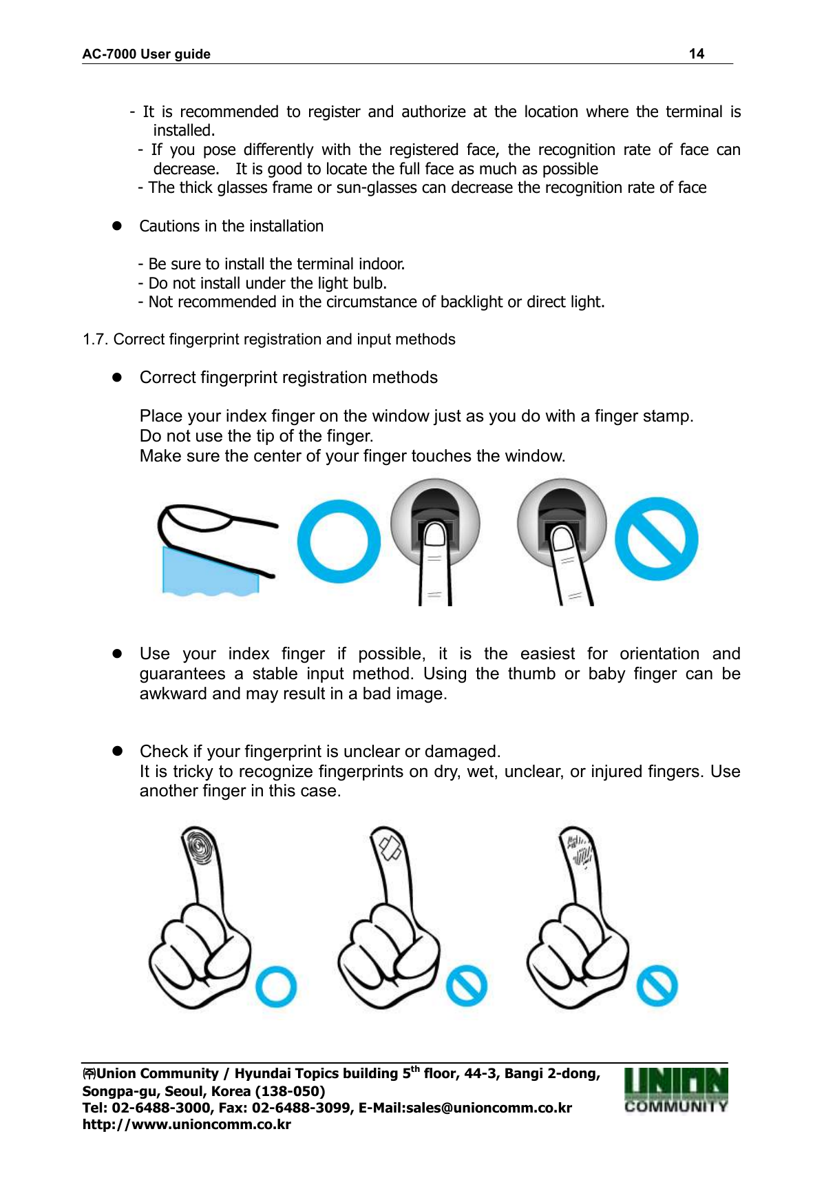 AC-7000 User guide                                                                      14 ㈜㈜㈜㈜Union Community / Hyundai Topics building 5th floor, 44-3, Bangi 2-dong,   Songpa-gu, Seoul, Korea (138-050) Tel: 02-6488-3000, Fax: 02-6488-3099, E-Mail:sales@unioncomm.co.kr http://www.unioncomm.co.kr  -  It  is  recommended  to  register  and  authorize  at  the  location  where  the  terminal  is installed.   -  If  you  pose  differently  with  the  registered  face,  the  recognition  rate  of  face  can decrease.    It is good to locate the full face as much as possible   - The thick glasses frame or sun-glasses can decrease the recognition rate of face   Cautions in the installation                - Be sure to install the terminal indoor.               - Do not install under the light bulb.               - Not recommended in the circumstance of backlight or direct light.  1.7. Correct fingerprint registration and input methods   Correct fingerprint registration methods  Place your index finger on the window just as you do with a finger stamp. Do not use the tip of the finger.   Make sure the center of your finger touches the window.     Use  your  index  finger  if  possible,  it  is  the  easiest  for  orientation  and guarantees  a  stable  input  method.  Using  the  thumb  or  baby  finger  can  be awkward and may result in a bad image.     Check if your fingerprint is unclear or damaged.   It is tricky to recognize fingerprints on dry, wet, unclear, or injured fingers. Use another finger in this case.    