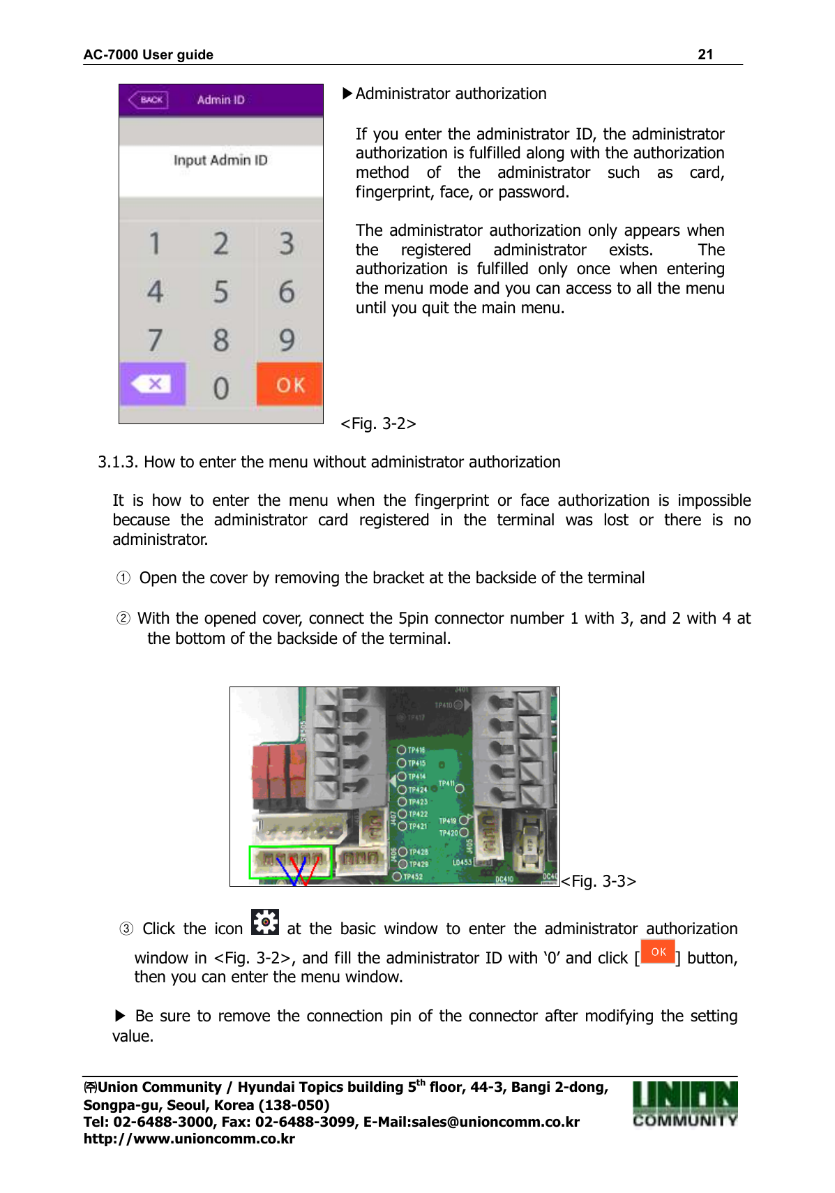 AC-7000 User guide                                                                      21 ㈜㈜㈜㈜Union Community / Hyundai Topics building 5th floor, 44-3, Bangi 2-dong,   Songpa-gu, Seoul, Korea (138-050) Tel: 02-6488-3000, Fax: 02-6488-3099, E-Mail:sales@unioncomm.co.kr http://www.unioncomm.co.kr  ▶Administrator authorization  If you enter the administrator ID, the administrator authorization is fulfilled along with the authorization method  of  the  administrator  such  as  card, fingerprint, face, or password.  The administrator authorization only  appears when the  registered  administrator  exists.    The authorization  is  fulfilled  only  once  when  entering the menu mode and you can access to all the menu until you quit the main menu.      &lt;Fig. 3-2&gt;  3.1.3. How to enter the menu without administrator authorization  It  is  how  to  enter  the  menu  when  the  fingerprint  or  face  authorization  is  impossible because  the  administrator  card  registered  in  the  terminal  was  lost  or  there  is  no administrator.  ① Open the cover by removing the bracket at the backside of the terminal  ② With the opened cover, connect the 5pin connector number 1 with 3, and 2 with 4 at the bottom of the backside of the terminal.   &lt;Fig. 3-3&gt;  ③  Click  the  icon    at  the  basic  window  to  enter  the  administrator  authorization window in &lt;Fig. 3-2&gt;, and fill the administrator ID with ‘0’ and click [ ] button, then you can enter the menu window.  ▶  Be  sure  to remove the connection pin  of the connector after  modifying the setting value.     