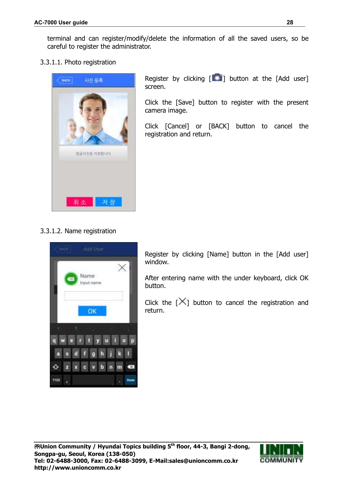 AC-7000 User guide                                                                      28 ㈜㈜㈜㈜Union Community / Hyundai Topics building 5th floor, 44-3, Bangi 2-dong,   Songpa-gu, Seoul, Korea (138-050) Tel: 02-6488-3000, Fax: 02-6488-3099, E-Mail:sales@unioncomm.co.kr http://www.unioncomm.co.kr terminal  and  can  register/modify/delete  the  information  of  all  the  saved  users,  so  be careful to register the administrator.  3.3.1.1. Photo registration   Register  by  clicking  [ ]  button  at  the  [Add  user] screen.  Click  the  [Save]  button  to  register  with  the  present camera image.  Click  [Cancel]  or  [BACK]  button  to  cancel  the registration and return.      3.3.1.2. Name registration    Register  by  clicking  [Name]  button  in  the  [Add  user] window.  After entering name with the under keyboard, click OK button.  Click  the  [ ]  button  to  cancel  the  registration  and return.  