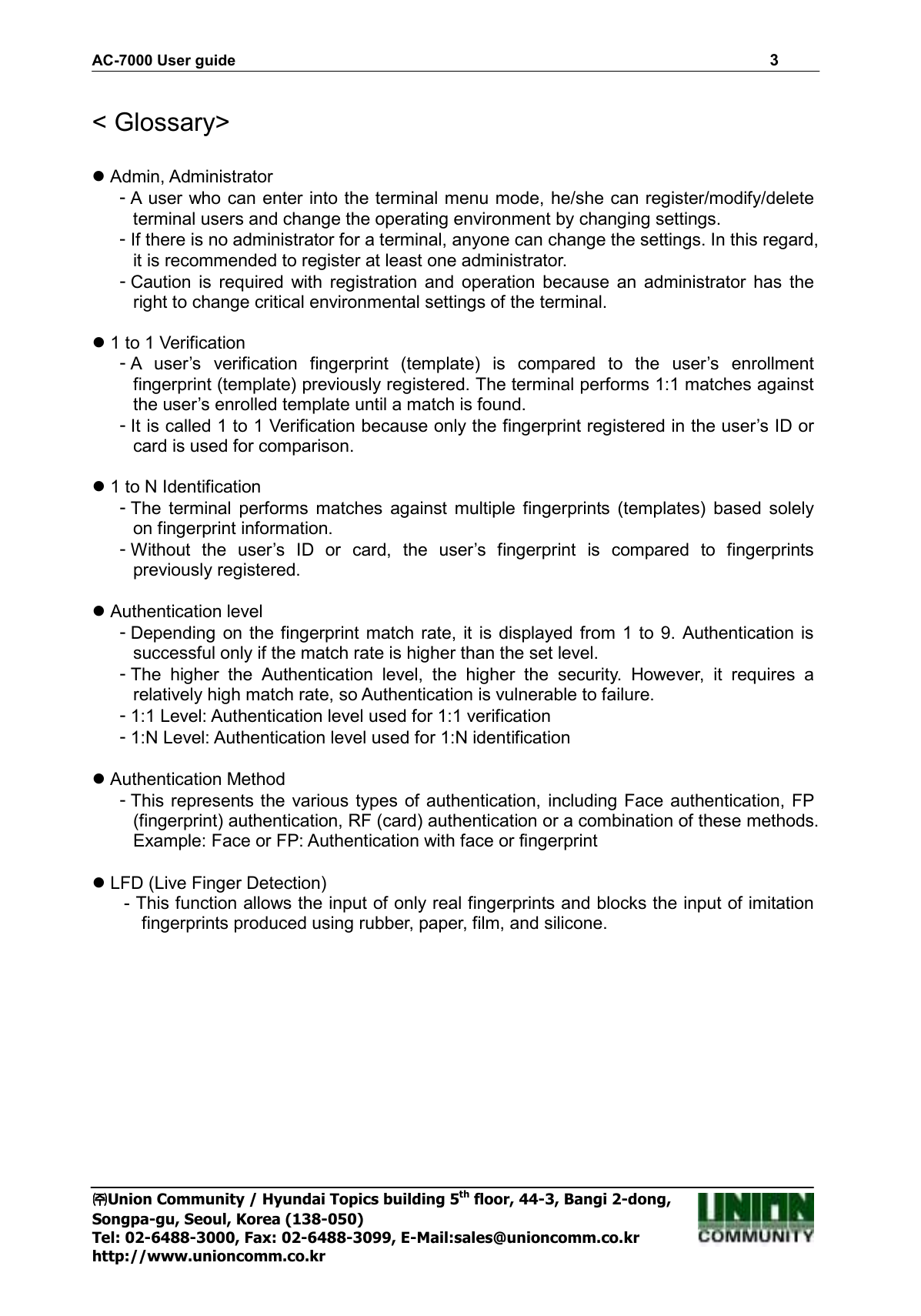 AC-7000 User guide                                                                      3 ㈜㈜㈜㈜Union Community / Hyundai Topics building 5th floor, 44-3, Bangi 2-dong,   Songpa-gu, Seoul, Korea (138-050) Tel: 02-6488-3000, Fax: 02-6488-3099, E-Mail:sales@unioncomm.co.kr http://www.unioncomm.co.kr  &lt; Glossary&gt;   Admin, Administrator - A user who can enter into the terminal menu mode, he/she can register/modify/delete terminal users and change the operating environment by changing settings. - If there is no administrator for a terminal, anyone can change the settings. In this regard, it is recommended to register at least one administrator. - Caution  is  required  with  registration  and  operation  because  an  administrator  has  the right to change critical environmental settings of the terminal.     1 to 1 Verification - A  user’s  verification  fingerprint  (template)  is  compared  to  the  user’s  enrollment fingerprint (template) previously registered. The terminal performs 1:1 matches against the user’s enrolled template until a match is found. - It is called 1 to 1 Verification because only the fingerprint registered in the user’s ID or card is used for comparison.       1 to N Identification - The  terminal  performs  matches  against  multiple  fingerprints  (templates)  based  solely on fingerprint information. - Without  the  user’s  ID  or  card,  the  user’s  fingerprint  is  compared  to  fingerprints previously registered.   Authentication level - Depending  on the fingerprint  match  rate,  it  is  displayed  from 1 to 9.  Authentication  is successful only if the match rate is higher than the set level.   - The  higher  the  Authentication  level,  the  higher  the  security.  However,  it  requires  a relatively high match rate, so Authentication is vulnerable to failure.   - 1:1 Level: Authentication level used for 1:1 verification - 1:N Level: Authentication level used for 1:N identification   Authentication Method - This represents the various types of authentication, including Face authentication, FP (fingerprint) authentication, RF (card) authentication or a combination of these methods. Example: Face or FP: Authentication with face or fingerprint   LFD (Live Finger Detection) - This function allows the input of only real fingerprints and blocks the input of imitation fingerprints produced using rubber, paper, film, and silicone. 