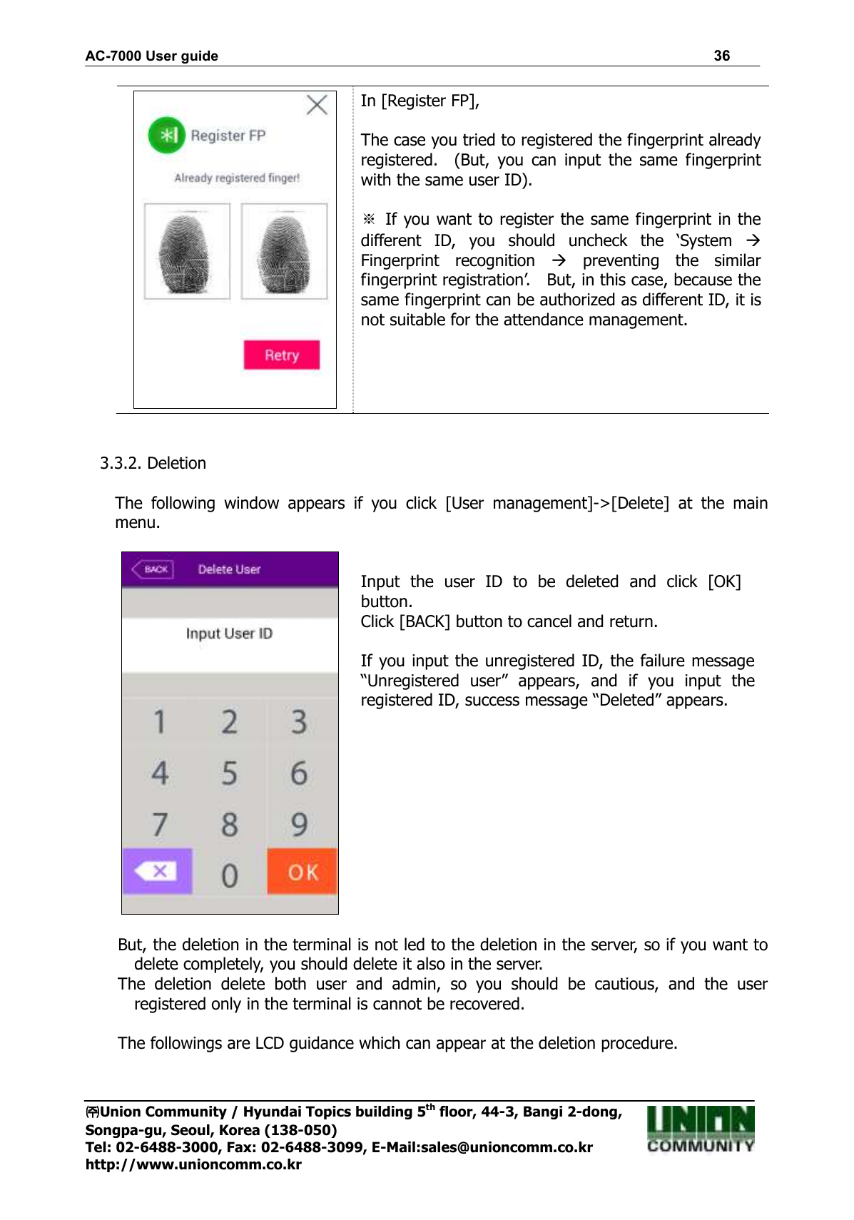 AC-7000 User guide                                                                      36 ㈜㈜㈜㈜Union Community / Hyundai Topics building 5th floor, 44-3, Bangi 2-dong,   Songpa-gu, Seoul, Korea (138-050) Tel: 02-6488-3000, Fax: 02-6488-3099, E-Mail:sales@unioncomm.co.kr http://www.unioncomm.co.kr  In [Register FP],  The case you tried to registered the fingerprint already registered.    (But,  you  can  input  the  same  fingerprint with the same user ID).  ※ If you want to register the same fingerprint in the different  ID,  you  should  uncheck  the  ‘System   Fingerprint  recognition    preventing  the  similar fingerprint registration’.    But, in this case, because the same fingerprint can be authorized as different ID, it is not suitable for the attendance management.   3.3.2. Deletion  The  following  window  appears  if  you  click  [User  management]-&gt;[Delete]  at  the  main menu.    Input  the  user  ID  to  be  deleted  and  click  [OK] button. Click [BACK] button to cancel and return.  If you input the unregistered ID, the failure message “Unregistered  user”  appears,  and  if  you  input  the registered ID, success message “Deleted” appears.  But, the deletion in the terminal is not led to the deletion in the server, so if you want to delete completely, you should delete it also in the server. The  deletion  delete  both  user  and  admin,  so  you  should  be  cautious,  and  the  user registered only in the terminal is cannot be recovered.  The followings are LCD guidance which can appear at the deletion procedure.  