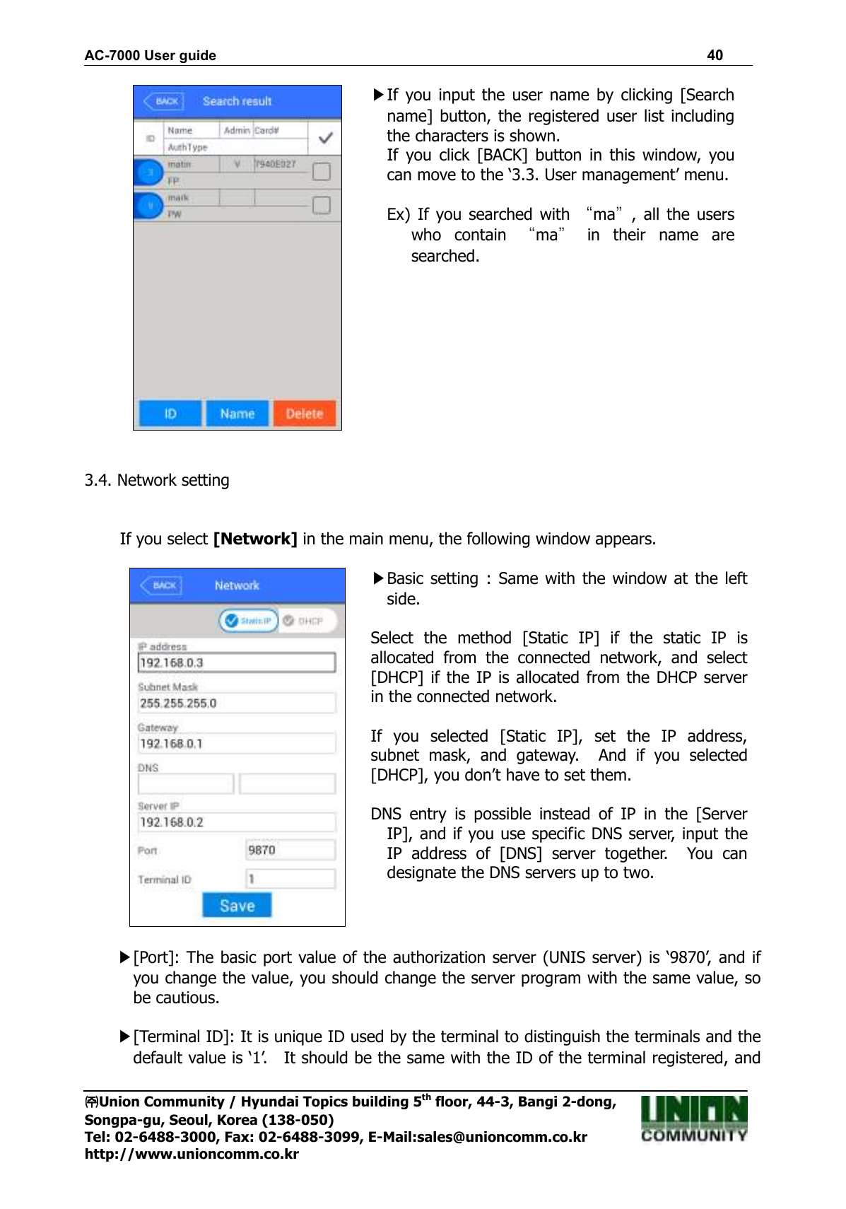 AC-7000 User guide                                                                      40 ㈜㈜㈜㈜Union Community / Hyundai Topics building 5th floor, 44-3, Bangi 2-dong,   Songpa-gu, Seoul, Korea (138-050) Tel: 02-6488-3000, Fax: 02-6488-3099, E-Mail:sales@unioncomm.co.kr http://www.unioncomm.co.kr  ▶If  you  input the  user  name  by  clicking [Search name] button, the registered user list  including the characters is shown. If  you  click  [BACK]  button  in  this  window,  you can move to the ‘3.3. User management’ menu.  Ex)  If  you  searched with “ma”,  all  the users who  contain  “ma”  in  their  name  are searched.    3.4. Network setting   If you select [Network] in the main menu, the following window appears.   ▶Basic setting : Same with  the window at  the left side.  Select  the  method  [Static  IP]  if  the  static  IP  is allocated  from  the  connected  network,  and  select [DHCP] if  the IP  is  allocated from the DHCP server in the connected network.  If  you  selected  [Static  IP],  set  the  IP  address, subnet  mask,  and  gateway.    And  if  you  selected [DHCP], you don’t have to set them.  DNS  entry  is  possible  instead  of  IP  in  the  [Server IP], and if you use specific DNS server, input the IP  address  of  [DNS]  server  together.    You  can designate the DNS servers up to two.  ▶[Port]: The basic port value of the authorization server (UNIS server) is ‘9870’, and if you change the value, you should change the server program with the same value, so be cautious.    ▶[Terminal ID]: It is unique ID used by the terminal to distinguish the terminals and the default value is ‘1’.    It should be the same with the ID of the terminal registered, and 