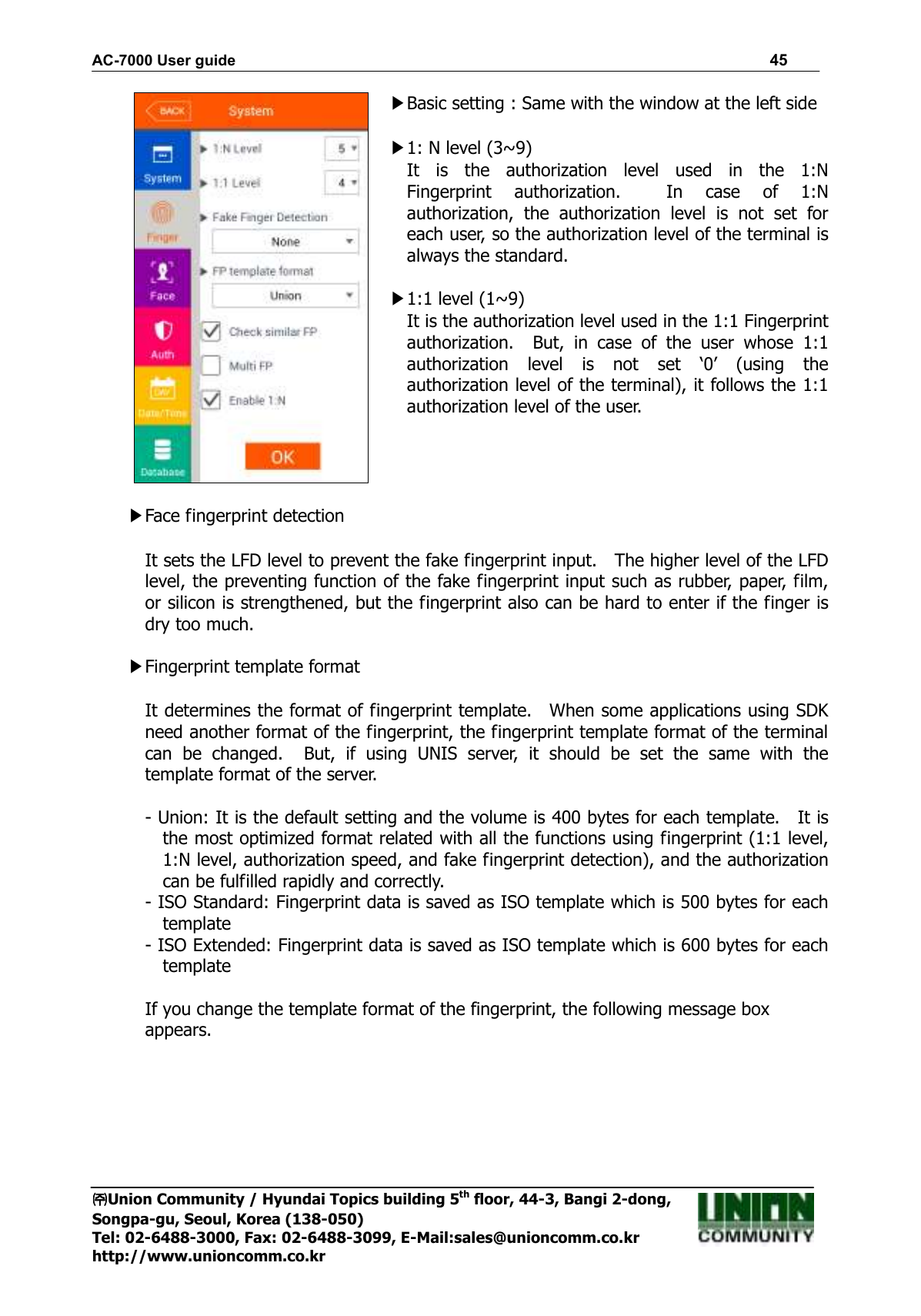 AC-7000 User guide                                                                      45 ㈜㈜㈜㈜Union Community / Hyundai Topics building 5th floor, 44-3, Bangi 2-dong,   Songpa-gu, Seoul, Korea (138-050) Tel: 02-6488-3000, Fax: 02-6488-3099, E-Mail:sales@unioncomm.co.kr http://www.unioncomm.co.kr  ▶Basic setting : Same with the window at the left side  ▶1: N level (3~9) It  is  the  authorization  level  used  in  the  1:N Fingerprint  authorization.    In  case  of  1:N authorization,  the  authorization  level  is  not  set  for each user, so the authorization level of the terminal is always the standard.  ▶1:1 level (1~9) It is the authorization level used in the 1:1 Fingerprint authorization.    But,  in  case  of  the  user  whose  1:1 authorization  level  is  not  set  ‘0’  (using  the authorization level of the terminal), it follows the 1:1 authorization level of the user.     ▶Face fingerprint detection  It sets the LFD level to prevent the fake fingerprint input.    The higher level of the LFD level, the preventing function of the fake fingerprint input such as rubber, paper, film, or silicon is strengthened, but the fingerprint also can be hard to enter if the finger is dry too much.  ▶Fingerprint template format  It determines the format of fingerprint template.    When some applications using SDK need another format of the fingerprint, the fingerprint template format of the terminal can  be  changed.    But,  if  using  UNIS  server,  it  should  be  set  the  same  with  the template format of the server.  - Union: It is the default setting and the volume is 400 bytes for each template.    It is the most optimized format related with all the functions using fingerprint (1:1 level, 1:N level, authorization speed, and fake fingerprint detection), and the authorization can be fulfilled rapidly and correctly. - ISO Standard: Fingerprint data is saved as ISO template which is 500 bytes for each template - ISO Extended: Fingerprint data is saved as ISO template which is 600 bytes for each template  If you change the template format of the fingerprint, the following message box appears. 