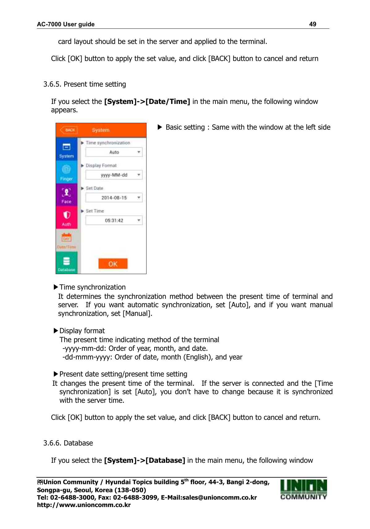 AC-7000 User guide                                                                      49 ㈜㈜㈜㈜Union Community / Hyundai Topics building 5th floor, 44-3, Bangi 2-dong,   Songpa-gu, Seoul, Korea (138-050) Tel: 02-6488-3000, Fax: 02-6488-3099, E-Mail:sales@unioncomm.co.kr http://www.unioncomm.co.kr card layout should be set in the server and applied to the terminal.  Click [OK] button to apply the set value, and click [BACK] button to cancel and return   3.6.5. Present time setting  If you select the [System]-&gt;[Date/Time] in the main menu, the following window appears.   ▶ Basic setting : Same with the window at the left side   ▶Time synchronization It  determines  the  synchronization  method  between  the  present  time  of  terminal  and server.    If  you  want  automatic  synchronization,  set  [Auto],  and  if  you  want  manual synchronization, set [Manual].  ▶Display format     The present time indicating method of the terminal -yyyy-mm-dd: Order of year, month, and date. -dd-mmm-yyyy: Order of date, month (English), and year  ▶Present date setting/present time setting   It changes the present time of the terminal.    If the server is connected and the [Time synchronization]  is  set  [Auto],  you  don’t  have  to  change  because  it  is  synchronized with the server time.  Click [OK] button to apply the set value, and click [BACK] button to cancel and return.   3.6.6. Database  If you select the [System]-&gt;[Database] in the main menu, the following window 