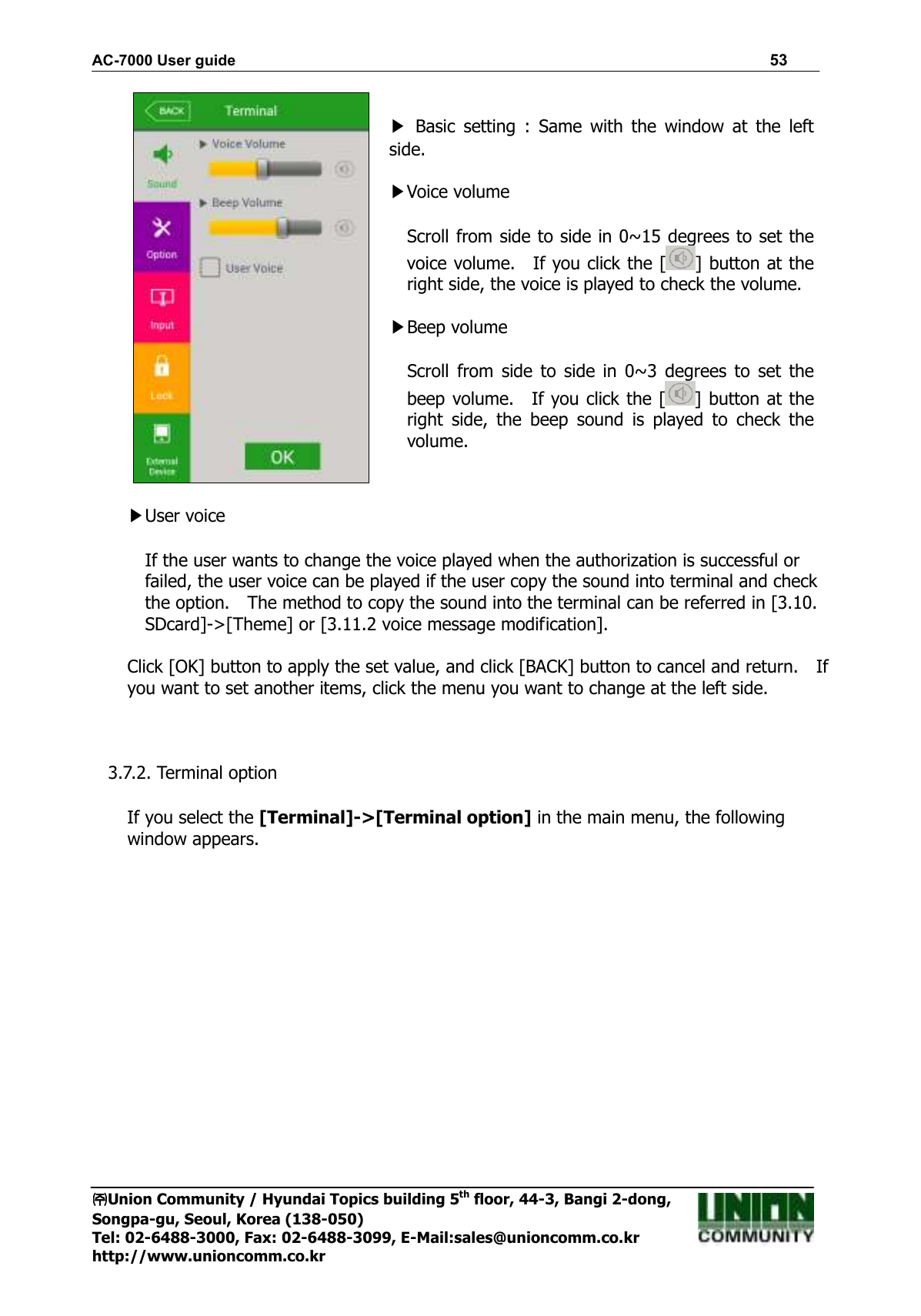 AC-7000 User guide                                                                      53 ㈜㈜㈜㈜Union Community / Hyundai Topics building 5th floor, 44-3, Bangi 2-dong,   Songpa-gu, Seoul, Korea (138-050) Tel: 02-6488-3000, Fax: 02-6488-3099, E-Mail:sales@unioncomm.co.kr http://www.unioncomm.co.kr   ▶  Basic  setting  :  Same  with  the  window  at  the  left side.  ▶Voice volume  Scroll from side to side in 0~15 degrees to set the voice volume.    If you click the [ ] button at the right side, the voice is played to check the volume.  ▶Beep volume    Scroll  from  side  to  side in  0~3  degrees to  set  the beep volume.    If you click the [ ] button at the right  side,  the  beep  sound  is  played  to  check  the volume.     ▶User voice  If the user wants to change the voice played when the authorization is successful or failed, the user voice can be played if the user copy the sound into terminal and check the option.    The method to copy the sound into the terminal can be referred in [3.10. SDcard]-&gt;[Theme] or [3.11.2 voice message modification].  Click [OK] button to apply the set value, and click [BACK] button to cancel and return.    If you want to set another items, click the menu you want to change at the left side.    3.7.2. Terminal option  If you select the [Terminal]-&gt;[Terminal option] in the main menu, the following window appears. 