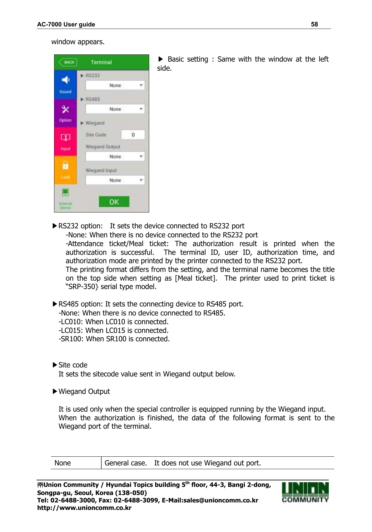AC-7000 User guide                                                                      58 ㈜㈜㈜㈜Union Community / Hyundai Topics building 5th floor, 44-3, Bangi 2-dong,   Songpa-gu, Seoul, Korea (138-050) Tel: 02-6488-3000, Fax: 02-6488-3099, E-Mail:sales@unioncomm.co.kr http://www.unioncomm.co.kr window appears.   ▶  Basic  setting  :  Same  with  the  window  at  the  left side.   ▶RS232 option:    It sets the device connected to RS232 port -None: When there is no device connected to the RS232 port -Attendance  ticket/Meal  ticket:  The  authorization  result  is  printed  when  the authorization  is  successful.    The  terminal  ID,  user  ID,  authorization  time,  and authorization mode are printed by the printer connected to the RS232 port. The printing format differs from the setting, and the terminal name becomes the title on  the  top  side  when  setting  as  [Meal  ticket].    The  printer  used  to  print  ticket  is “SRP-350} serial type model.  ▶RS485 option: It sets the connecting device to RS485 port. -None: When there is no device connected to RS485. -LC010: When LC010 is connected. -LC015: When LC015 is connected. -SR100: When SR100 is connected.     ▶Site code It sets the sitecode value sent in Wiegand output below.  ▶Wiegand Output  It is used only when the special controller is equipped running by the Wiegand input. When  the  authorization  is  finished,  the  data  of  the  following  format  is  sent  to  the Wiegand port of the terminal.    None General case.    It does not use Wiegand out port. 