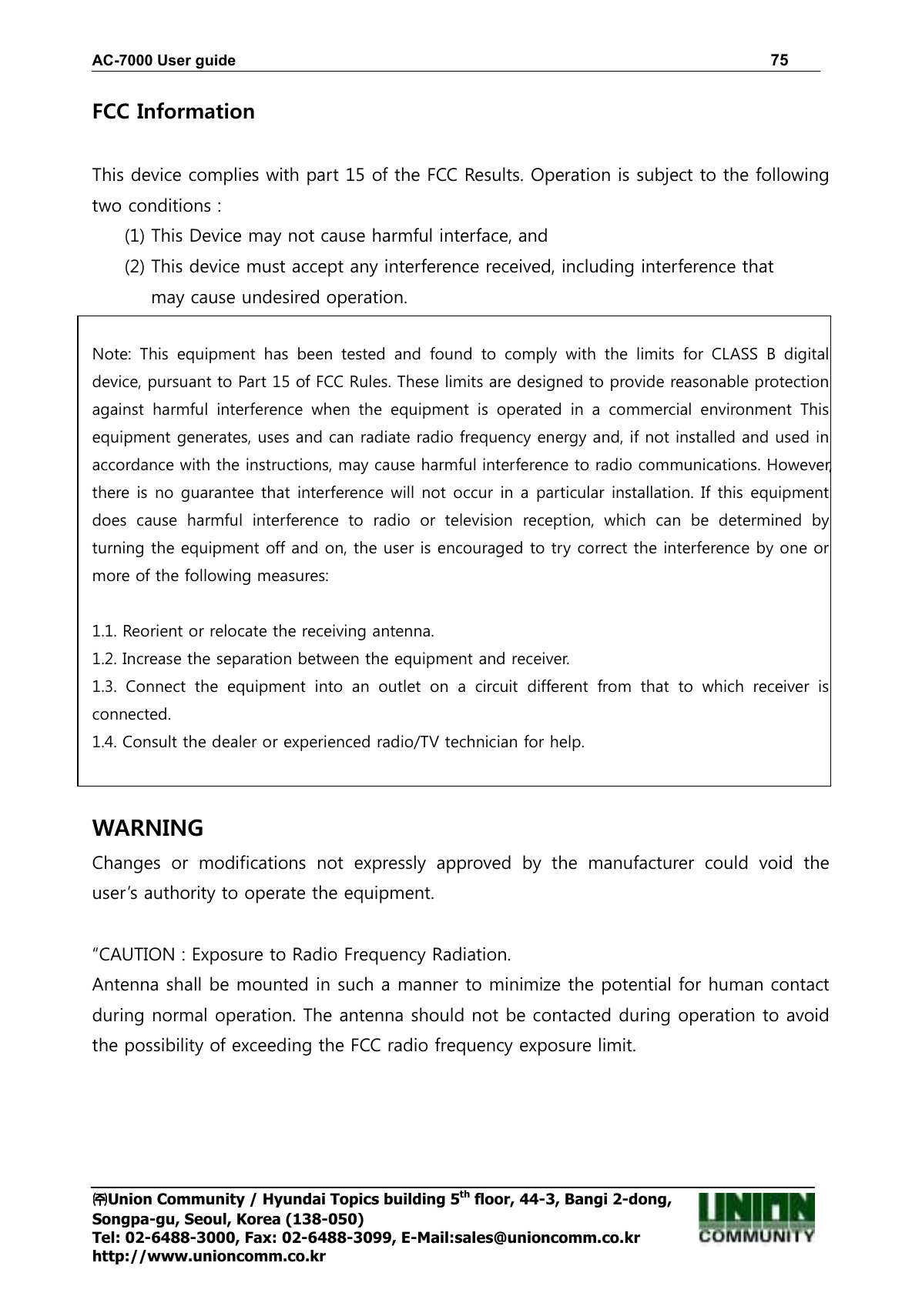 AC-7000 User guide                                                                      75 ㈜㈜㈜㈜Union Community / Hyundai Topics building 5th floor, 44-3, Bangi 2-dong,   Songpa-gu, Seoul, Korea (138-050) Tel: 02-6488-3000, Fax: 02-6488-3099, E-Mail:sales@unioncomm.co.kr http://www.unioncomm.co.kr FCC Information    This device complies with part 15 of the FCC Results. Operation is subject to the following two conditions :   (1) This Device may not cause harmful interface, and     (2) This device must accept any interference received, including interference that           may cause undesired operation.   Note:  This  equipment  has  been  tested  and  found  to  comply  with  the  limits  for  CLASS  B  digital device, pursuant to Part 15 of FCC Rules. These limits are designed to provide reasonable protection against  harmful  interference  when  the  equipment  is  operated  in  a  commercial  environment  This equipment generates, uses and can radiate radio frequency energy and, if not installed and used in accordance with the instructions, may cause harmful interference to radio communications. However, there is no guarantee that interference will not occur in a particular installation. If this equipment does  cause  harmful  interference  to  radio  or  television  reception,  which  can  be  determined  by turning the equipment off and on, the user is encouraged to try correct the interference by one or more of the following measures:    1.1. Reorient or relocate the receiving antenna. 1.2. Increase the separation between the equipment and receiver. 1.3.  Connect  the  equipment  into  an  outlet  on  a  circuit  different  from  that  to  which  receiver  is connected. 1.4. Consult the dealer or experienced radio/TV technician for help.   WARNING Changes  or  modifications  not  expressly  approved  by  the  manufacturer  could  void  the user’s authority to operate the equipment.  “CAUTION : Exposure to Radio Frequency Radiation. Antenna shall be mounted in such a manner to minimize the potential for human contact during normal operation. The antenna should not be contacted during operation to avoid the possibility of exceeding the FCC radio frequency exposure limit.  