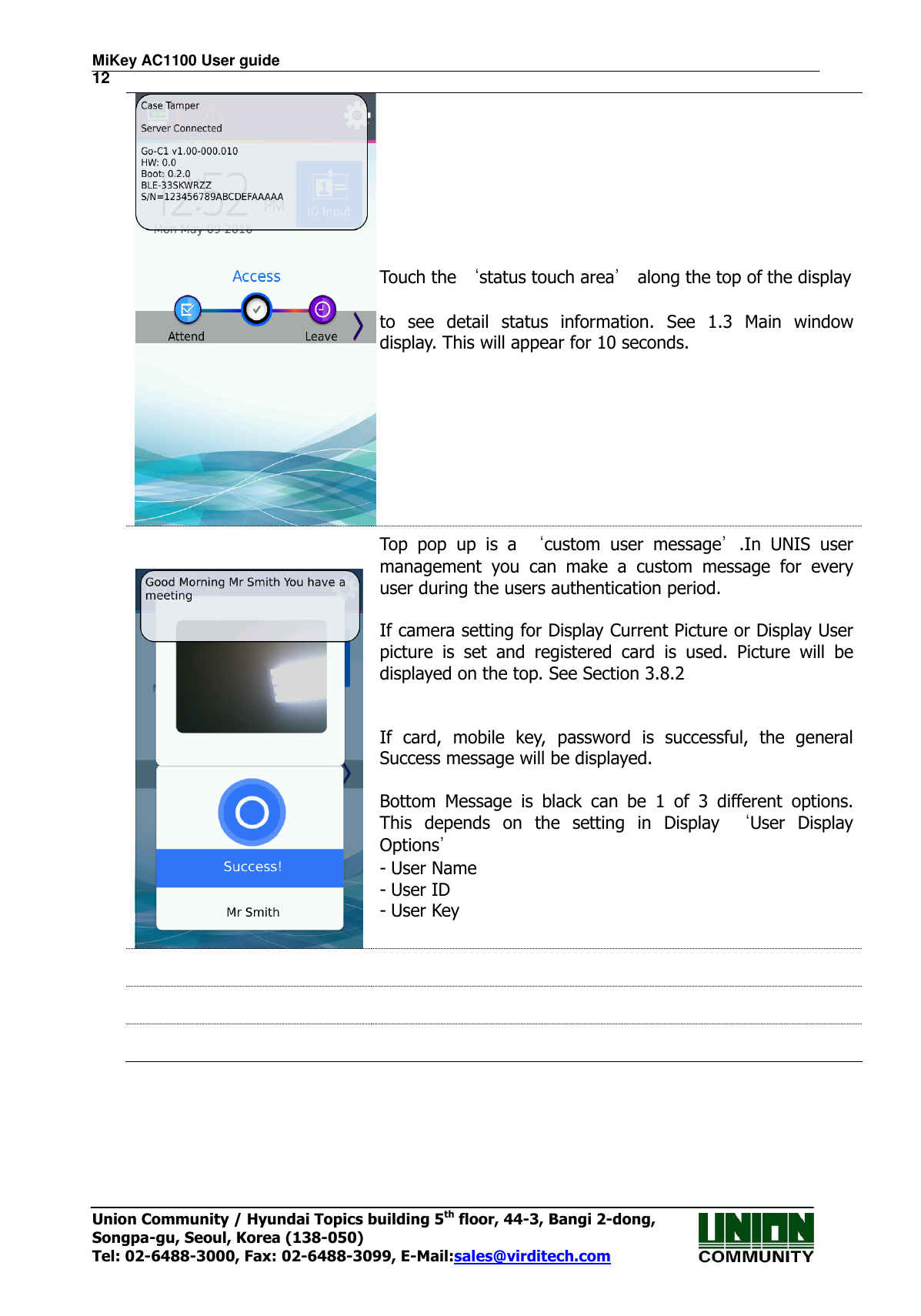 MiKey AC1100 User guide                                                                      12 Union Community / Hyundai Topics building 5th floor, 44-3, Bangi 2-dong,   Songpa-gu, Seoul, Korea (138-050) Tel: 02-6488-3000, Fax: 02-6488-3099, E-Mail:sales@virditech.com  Touch the ‘status touch area’ along the top of the display    to  see  detail  status  information.  See  1.3  Main  window display. This will appear for 10 seconds.    Top  pop  up  is  a  ‘custom  user  message’.In  UNIS  user management  you  can  make  a  custom  message  for  every user during the users authentication period.  If camera setting for Display Current Picture or Display User picture  is  set  and  registered  card  is  used.  Picture  will  be displayed on the top. See Section 3.8.2   If  card,  mobile  key,  password  is  successful,  the  general Success message will be displayed.  Bottom  Message  is  black  can  be  1  of  3  different  options. This  depends  on  the  setting  in  Display  ‘User  Display Options’ - User Name - User ID - User Key        