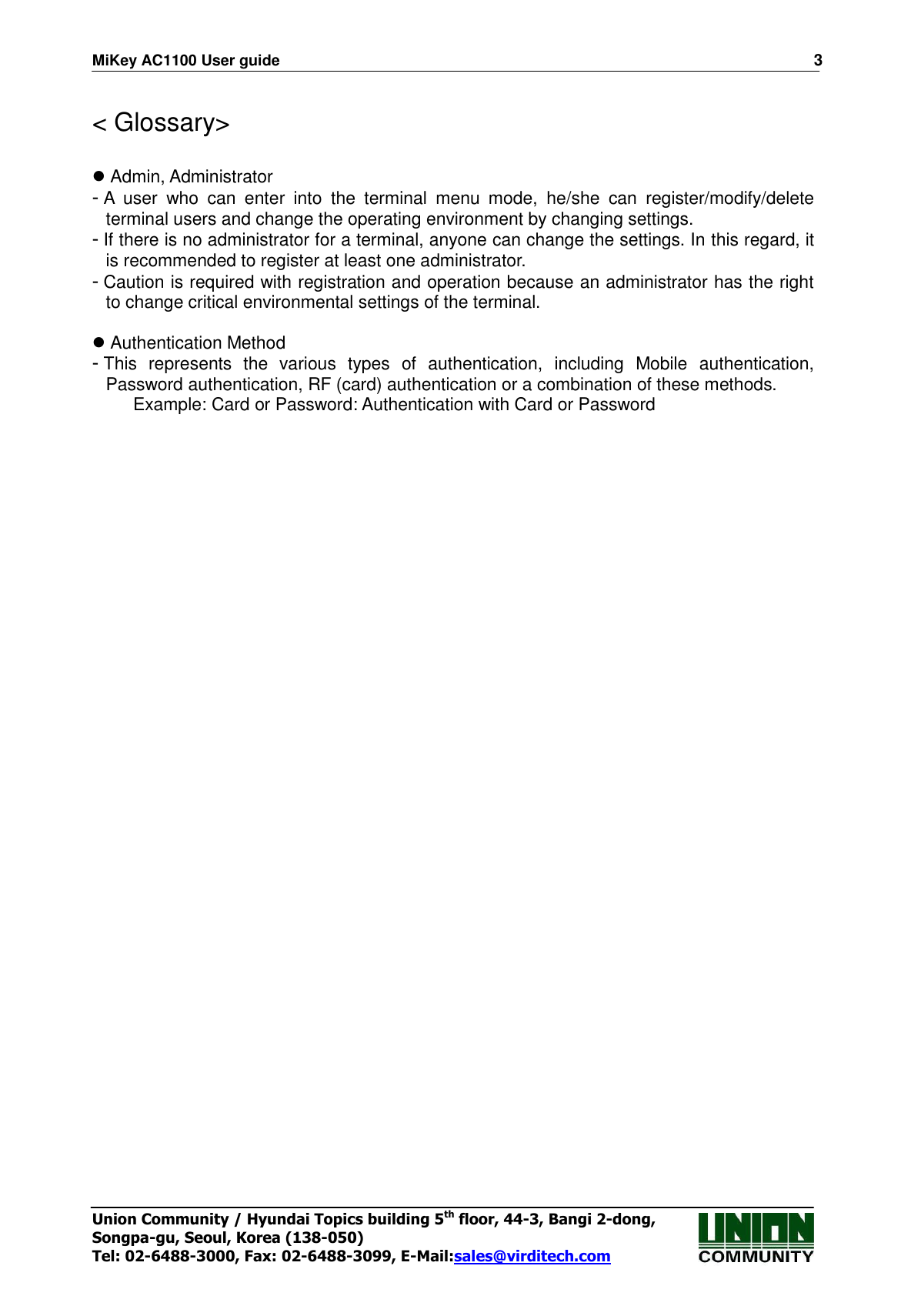 MiKey AC1100 User guide                                                                      3 Union Community / Hyundai Topics building 5th floor, 44-3, Bangi 2-dong,   Songpa-gu, Seoul, Korea (138-050) Tel: 02-6488-3000, Fax: 02-6488-3099, E-Mail:sales@virditech.com  &lt; Glossary&gt;   Admin, Administrator - A  user  who  can  enter  into  the  terminal  menu  mode,  he/she  can  register/modify/delete terminal users and change the operating environment by changing settings. - If there is no administrator for a terminal, anyone can change the settings. In this regard, it is recommended to register at least one administrator. - Caution is required with registration and operation because an administrator has the right to change critical environmental settings of the terminal.     Authentication Method - This  represents  the  various  types  of  authentication,  including  Mobile  authentication, Password authentication, RF (card) authentication or a combination of these methods. Example: Card or Password: Authentication with Card or Password 