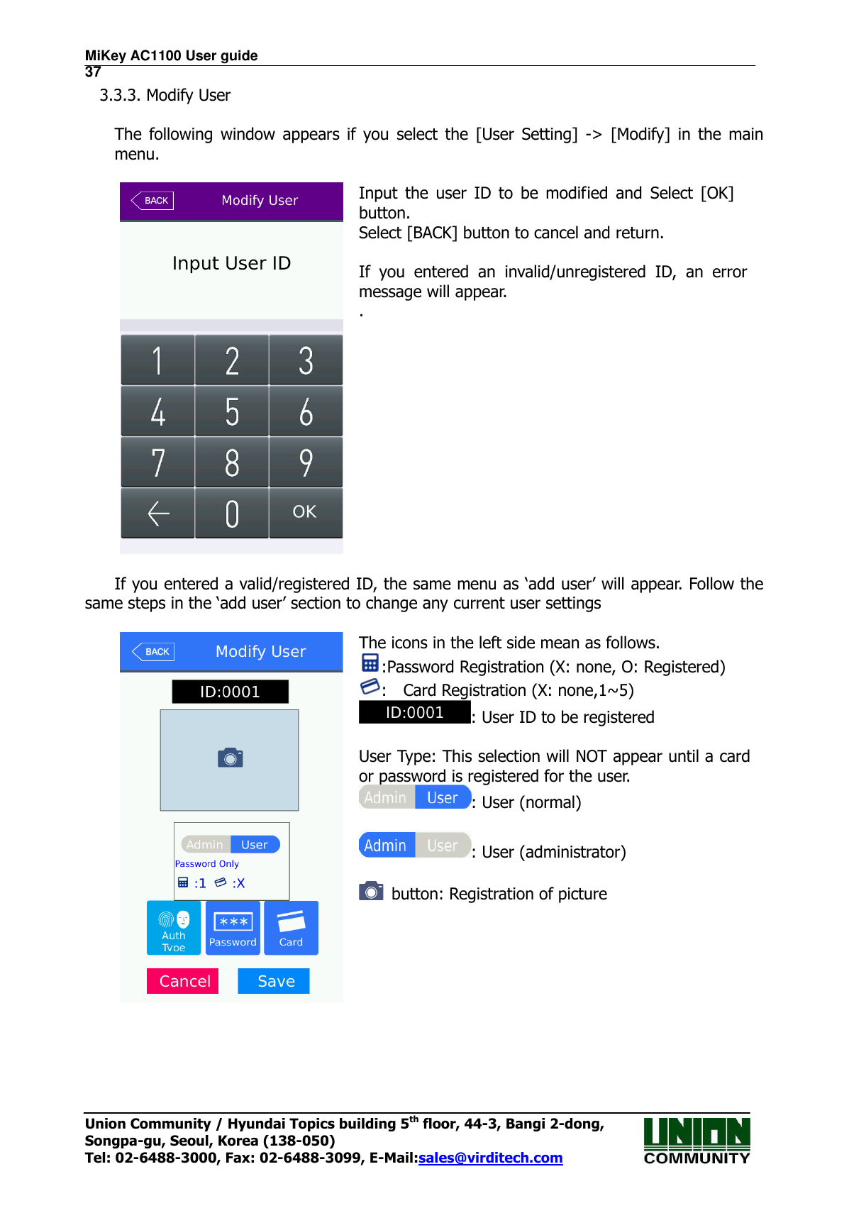 MiKey AC1100 User guide                                                                      37 Union Community / Hyundai Topics building 5th floor, 44-3, Bangi 2-dong,   Songpa-gu, Seoul, Korea (138-050) Tel: 02-6488-3000, Fax: 02-6488-3099, E-Mail:sales@virditech.com 3.3.3. Modify User  The  following  window  appears  if  you  select  the  [User  Setting]  -&gt;  [Modify]  in  the  main menu.   Input  the  user  ID  to  be  modified  and  Select  [OK] button. Select [BACK] button to cancel and return.  If  you  entered  an  invalid/unregistered  ID,  an  error message will appear. .   If you entered a valid/registered ID, the same menu as ‘add user’ will appear. Follow the same steps in the ‘add user’ section to change any current user settings   The icons in the left side mean as follows. :Password Registration (X: none, O: Registered) :    Card Registration (X: none,1~5) : User ID to be registered  User Type: This selection will NOT appear until a card or password is registered for the user. : User (normal)  : User (administrator)    button: Registration of picture    