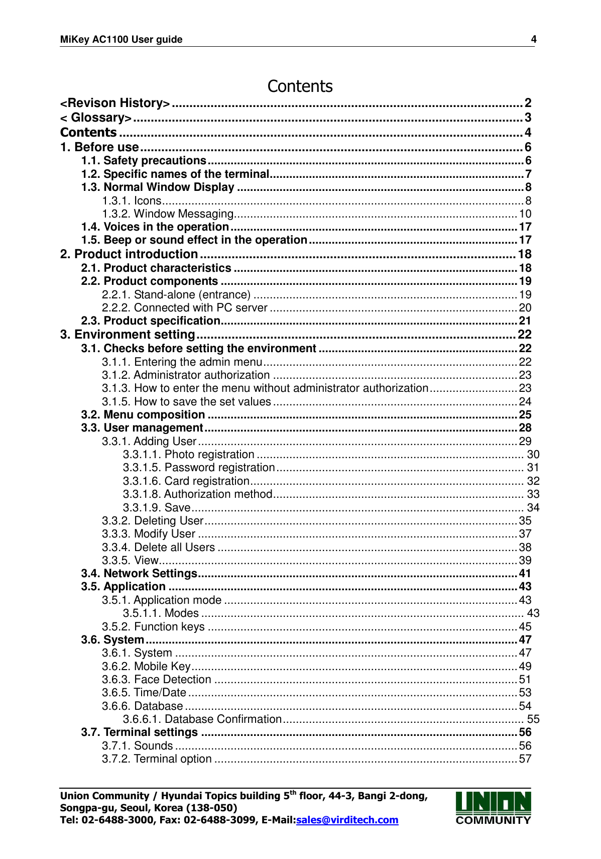 MiKey AC1100 User guide                                                                      4 Union Community / Hyundai Topics building 5th floor, 44-3, Bangi 2-dong,   Songpa-gu, Seoul, Korea (138-050) Tel: 02-6488-3000, Fax: 02-6488-3099, E-Mail:sales@virditech.com  Contents &lt;Revison History&gt; .................................................................................................... 2 &lt; Glossary&gt; ............................................................................................................... 3 Contents ................................................................................................................... 4 1. Before use ............................................................................................................. 6 1.1. Safety precautions ................................................................................................. 6 1.2. Specific names of the terminal .............................................................................. 7 1.3. Normal Window Display ........................................................................................ 8 1.3.1. Icons ............................................................................................................... 8 1.3.2. Window Messaging....................................................................................... 10 1.4. Voices in the operation ........................................................................................ 17 1.5. Beep or sound effect in the operation ................................................................ 17 2. Product introduction .......................................................................................... 18 2.1. Product characteristics ....................................................................................... 18 2.2. Product components ........................................................................................... 19 2.2.1. Stand-alone (entrance) ................................................................................. 19 2.2.2. Connected with PC server ............................................................................ 20 2.3. Product specification ........................................................................................... 21 3. Environment setting ........................................................................................... 22 3.1. Checks before setting the environment ............................................................. 22 3.1.1. Entering the admin menu .............................................................................. 22 3.1.2. Administrator authorization ........................................................................... 23 3.1.3. How to enter the menu without administrator authorization ........................... 23 3.1.5. How to save the set values ........................................................................... 24 3.2. Menu composition ............................................................................................... 25 3.3. User management ................................................................................................ 28 3.3.1. Adding User .................................................................................................. 29 3.3.1.1. Photo registration .................................................................................. 30 3.3.1.5. Password registration ............................................................................ 31 3.3.1.6. Card registration .................................................................................... 32 3.3.1.8. Authorization method ............................................................................. 33 3.3.1.9. Save ...................................................................................................... 34 3.3.2. Deleting User ................................................................................................ 35 3.3.3. Modify User .................................................................................................. 37 3.3.4. Delete all Users ............................................................................................ 38 3.3.5. View.............................................................................................................. 39 3.4. Network Settings .................................................................................................. 41 3.5. Application ........................................................................................................... 43 3.5.1. Application mode .......................................................................................... 43 3.5.1.1. Modes ................................................................................................... 43 3.5.2. Function keys ............................................................................................... 45 3.6. System .................................................................................................................. 47 3.6.1. System ......................................................................................................... 47 3.6.2. Mobile Key .................................................................................................... 49 3.6.3. Face Detection ............................................................................................. 51 3.6.5. Time/Date ..................................................................................................... 53 3.6.6. Database ...................................................................................................... 54 3.6.6.1. Database Confirmation .......................................................................... 55 3.7. Terminal settings ................................................................................................. 56 3.7.1. Sounds ......................................................................................................... 56 3.7.2. Terminal option ............................................................................................. 57 