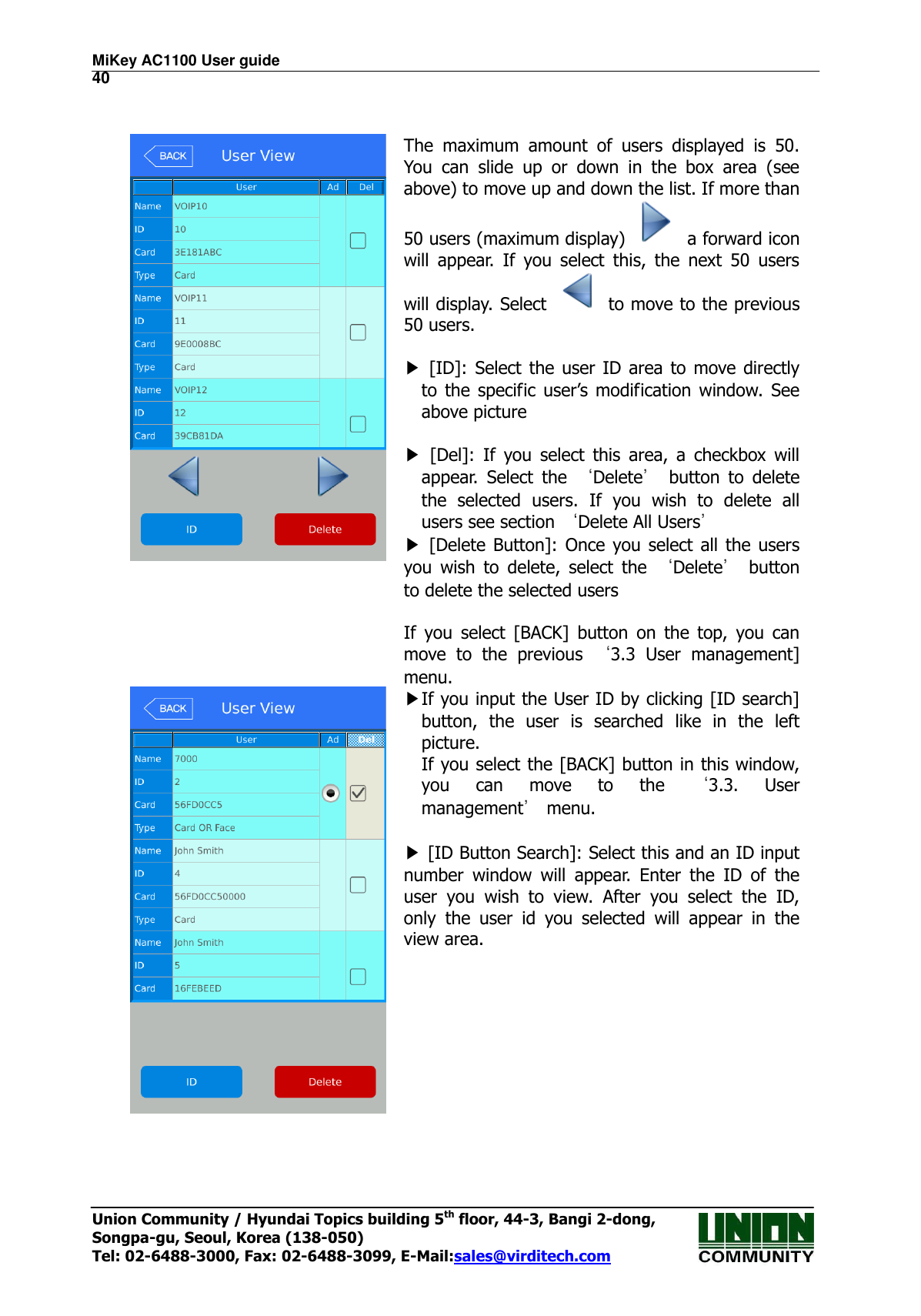 MiKey AC1100 User guide                                                                      40 Union Community / Hyundai Topics building 5th floor, 44-3, Bangi 2-dong,   Songpa-gu, Seoul, Korea (138-050) Tel: 02-6488-3000, Fax: 02-6488-3099, E-Mail:sales@virditech.com    The  maximum  amount  of  users  displayed  is  50. You  can  slide  up  or  down  in  the  box  area  (see above) to move up and down the list. If more than 50 users (maximum display)    a forward icon will  appear.  If  you  select  this,  the  next  50  users will display. Select    to move to the previous 50 users.  ▶  [ID]:  Select  the  user ID area to move directly to  the specific  user’s  modification  window. See above picture  ▶  [Del]:  If  you  select  this  area,  a  checkbox  will appear.  Select  the  ‘Delete’  button  to  delete the  selected  users.  If  you  wish  to  delete  all users see section ‘Delete All Users’ ▶  [Delete Button]:  Once you select all the  users you  wish  to  delete,  select  the  ‘Delete’  button to delete the selected users  If  you  select  [BACK]  button  on  the  top,  you  can move  to  the  previous  ‘3.3  User  management] menu.  ▶If you input the User ID by clicking [ID search] button,  the  user  is  searched  like  in  the  left picture. If you select the [BACK] button in this window, you  can  move  to  the  ‘3.3.  User management’ menu.  ▶ [ID Button Search]: Select this and an ID input number  window  will  appear.  Enter  the  ID  of  the user  you  wish  to  view.  After  you  select  the  ID, only  the  user  id  you  selected  will  appear  in  the view area.    