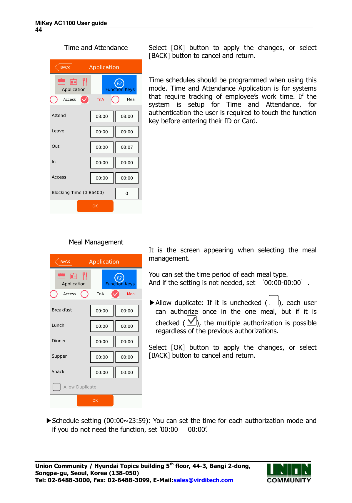 MiKey AC1100 User guide                                                                      44 Union Community / Hyundai Topics building 5th floor, 44-3, Bangi 2-dong,   Songpa-gu, Seoul, Korea (138-050) Tel: 02-6488-3000, Fax: 02-6488-3099, E-Mail:sales@virditech.com  Time and Attendance    Select  [OK]  button  to  apply  the  changes,  or  select [BACK] button to cancel and return.   Time schedules should be programmed when using this mode.  Time  and Attendance  Application is  for systems that  require  tracking  of  employee’s  work  time.  If  the system  is  setup  for  Time  and  Attendance,  for authentication the user is required to touch the function key before entering their ID or Card.    Meal Management     It  is  the  screen  appearing  when  selecting  the  meal management.  You can set the time period of each meal type. And if the setting is not needed, set ‘00:00-00:00’.  ▶Allow  duplicate:  If  it  is  unchecked  ( ),  each  user can  authorize  once  in  the  one  meal,  but  if  it  is checked  ( ),  the  multiple  authorization  is  possible regardless of the previous authorizations.  Select  [OK]  button  to  apply  the  changes,  or  select [BACK] button to cancel and return.   ▶Schedule setting (00:00~23:59): You can set the time for each authorization mode and if you do not need the function, set ’00:00      00:00’.   