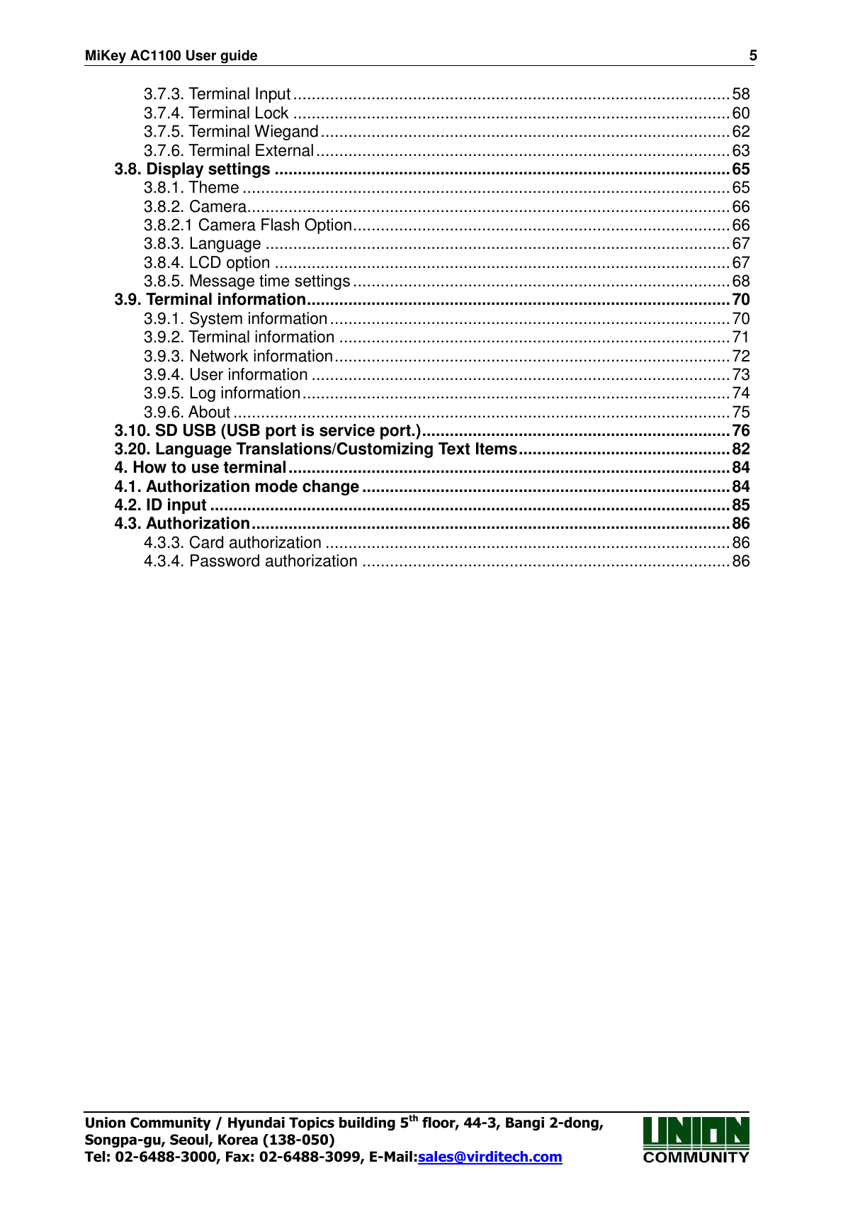 MiKey AC1100 User guide                                                                      5 Union Community / Hyundai Topics building 5th floor, 44-3, Bangi 2-dong,   Songpa-gu, Seoul, Korea (138-050) Tel: 02-6488-3000, Fax: 02-6488-3099, E-Mail:sales@virditech.com 3.7.3. Terminal Input ............................................................................................... 58 3.7.4. Terminal Lock ............................................................................................... 60 3.7.5. Terminal Wiegand ......................................................................................... 62 3.7.6. Terminal External .......................................................................................... 63 3.8. Display settings ................................................................................................... 65 3.8.1. Theme .......................................................................................................... 65 3.8.2. Camera ......................................................................................................... 66 3.8.2.1 Camera Flash Option .................................................................................. 66 3.8.3. Language ..................................................................................................... 67 3.8.4. LCD option ................................................................................................... 67 3.8.5. Message time settings .................................................................................. 68 3.9. Terminal information ............................................................................................ 70 3.9.1. System information ....................................................................................... 70 3.9.2. Terminal information ..................................................................................... 71 3.9.3. Network information ...................................................................................... 72 3.9.4. User information ........................................................................................... 73 3.9.5. Log information ............................................................................................. 74 3.9.6. About ............................................................................................................ 75 3.10. SD USB (USB port is service port.) ................................................................... 76 3.20. Language Translations/Customizing Text Items .............................................. 82 4. How to use terminal ................................................................................................ 84 4.1. Authorization mode change ................................................................................ 84 4.2. ID input ................................................................................................................. 85 4.3. Authorization ........................................................................................................ 86 4.3.3. Card authorization ........................................................................................ 86 4.3.4. Password authorization ................................................................................ 86  