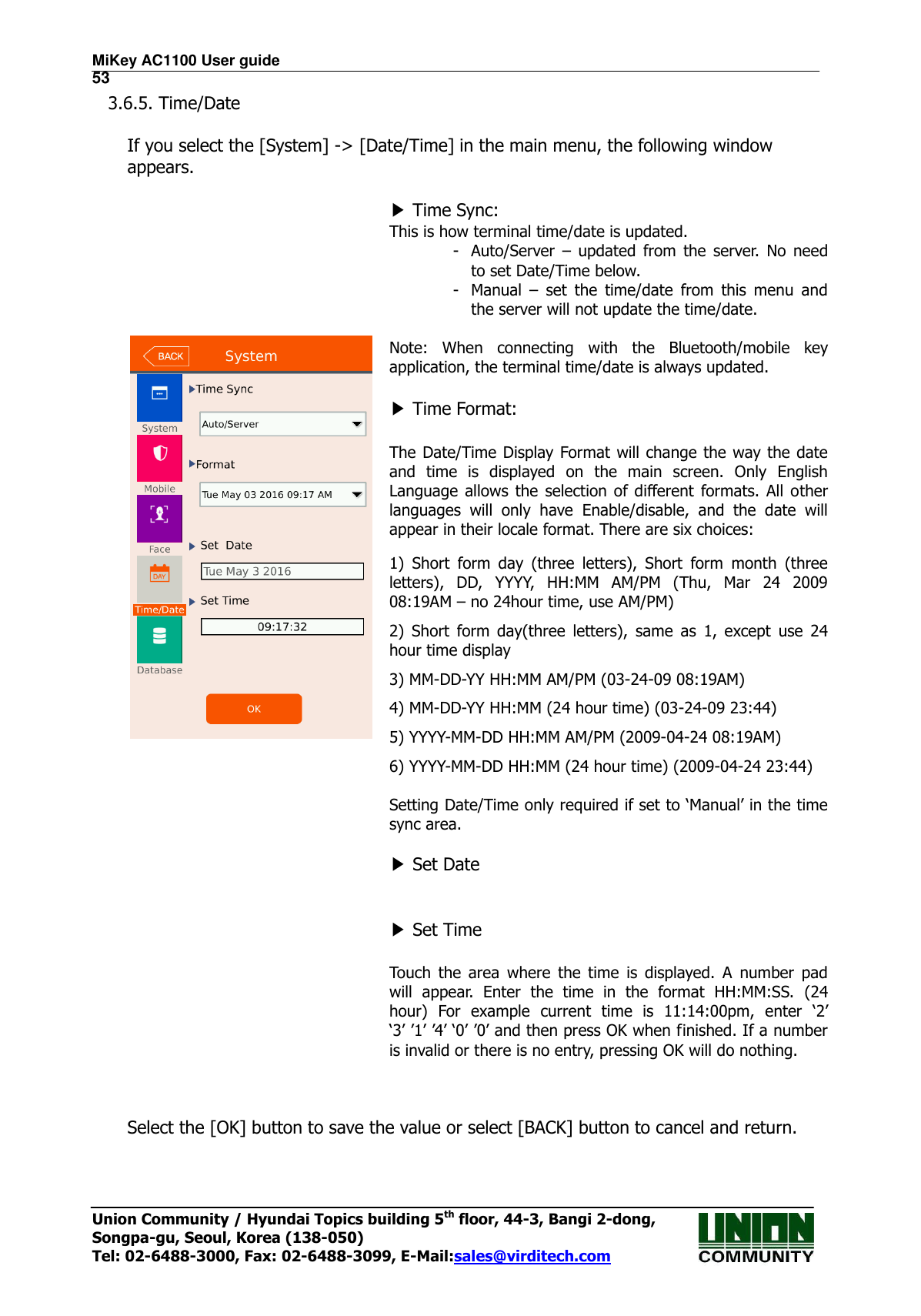 MiKey AC1100 User guide                                                                      53 Union Community / Hyundai Topics building 5th floor, 44-3, Bangi 2-dong,   Songpa-gu, Seoul, Korea (138-050) Tel: 02-6488-3000, Fax: 02-6488-3099, E-Mail:sales@virditech.com 3.6.5. Time/Date  If you select the [System] -&gt; [Date/Time] in the main menu, the following window appears.                      ▶ Time Sync:   This is how terminal time/date is updated.   - Auto/Server  –  updated  from  the  server.  No  need to set Date/Time below. - Manual  –  set  the  time/date  from  this  menu  and the server will not update the time/date.  Note:  When  connecting  with  the  Bluetooth/mobile  key application, the terminal time/date is always updated.  ▶ Time Format:  The Date/Time Display Format will change the way the date and  time  is  displayed  on  the  main  screen.  Only  English Language  allows  the selection  of  different  formats.  All  other languages  will  only  have  Enable/disable,  and  the  date  will appear in their locale format. There are six choices: 1)  Short  form  day  (three  letters),  Short  form  month  (three letters),  DD,  YYYY,  HH:MM  AM/PM  (Thu,  Mar  24  2009 08:19AM – no 24hour time, use AM/PM) 2)  Short  form  day(three  letters),  same  as  1,  except  use  24 hour time display   3) MM-DD-YY HH:MM AM/PM (03-24-09 08:19AM) 4) MM-DD-YY HH:MM (24 hour time) (03-24-09 23:44) 5) YYYY-MM-DD HH:MM AM/PM (2009-04-24 08:19AM) 6) YYYY-MM-DD HH:MM (24 hour time) (2009-04-24 23:44)  Setting Date/Time only required if set to ‘Manual’ in the time sync area.  ▶ Set Date   ▶ Set Time  Touch  the  area  where  the  time  is  displayed.  A  number  pad will  appear.  Enter  the  time  in  the  format  HH:MM:SS.  (24 hour)  For  example  current  time  is  11:14:00pm,  enter  ‘2’ ‘3’ ’1’ ’4’ ‘0’ ’0’ and then press OK when finished. If a number is invalid or there is no entry, pressing OK will do nothing.   Select the [OK] button to save the value or select [BACK] button to cancel and return.      