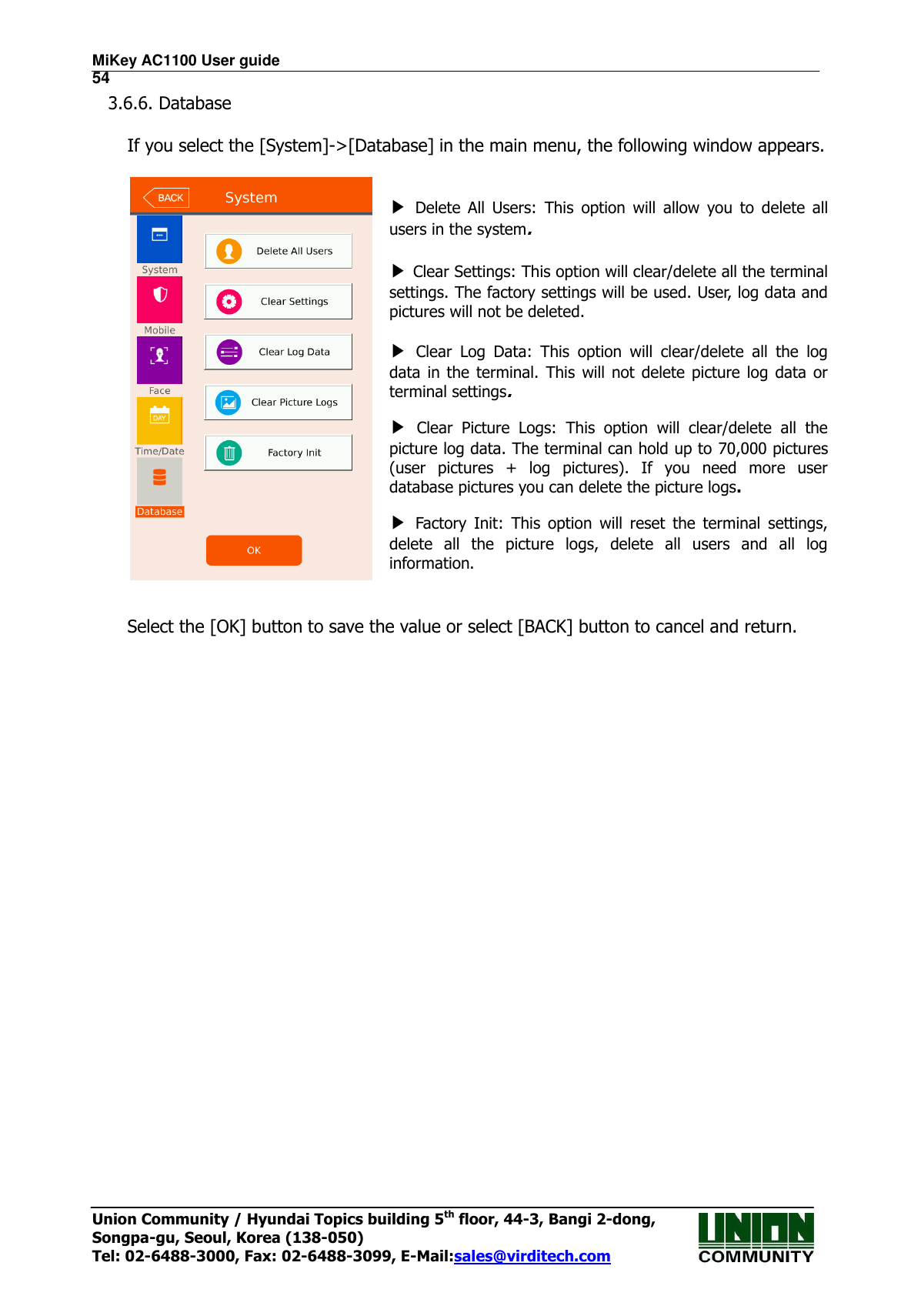 MiKey AC1100 User guide                                                                      54 Union Community / Hyundai Topics building 5th floor, 44-3, Bangi 2-dong,   Songpa-gu, Seoul, Korea (138-050) Tel: 02-6488-3000, Fax: 02-6488-3099, E-Mail:sales@virditech.com 3.6.6. Database  If you select the [System]-&gt;[Database] in the main menu, the following window appears.    ▶ Delete  All  Users:  This  option  will  allow  you  to  delete  all users in the system.    ▶ Clear Settings: This option will clear/delete all the terminal settings. The factory settings will be used. User, log data and pictures will not be deleted.  ▶ Clear  Log  Data:  This  option  will  clear/delete  all  the  log data  in  the  terminal.  This  will not delete picture  log  data  or terminal settings. ▶ Clear  Picture  Logs:  This  option  will  clear/delete  all  the picture log data. The terminal can hold up to 70,000 pictures (user  pictures  +  log  pictures).  If  you  need  more  user database pictures you can delete the picture logs.   ▶ Factory  Init:  This  option  will  reset  the  terminal  settings, delete  all  the  picture  logs,  delete  all  users  and  all  log information.   Select the [OK] button to save the value or select [BACK] button to cancel and return.       