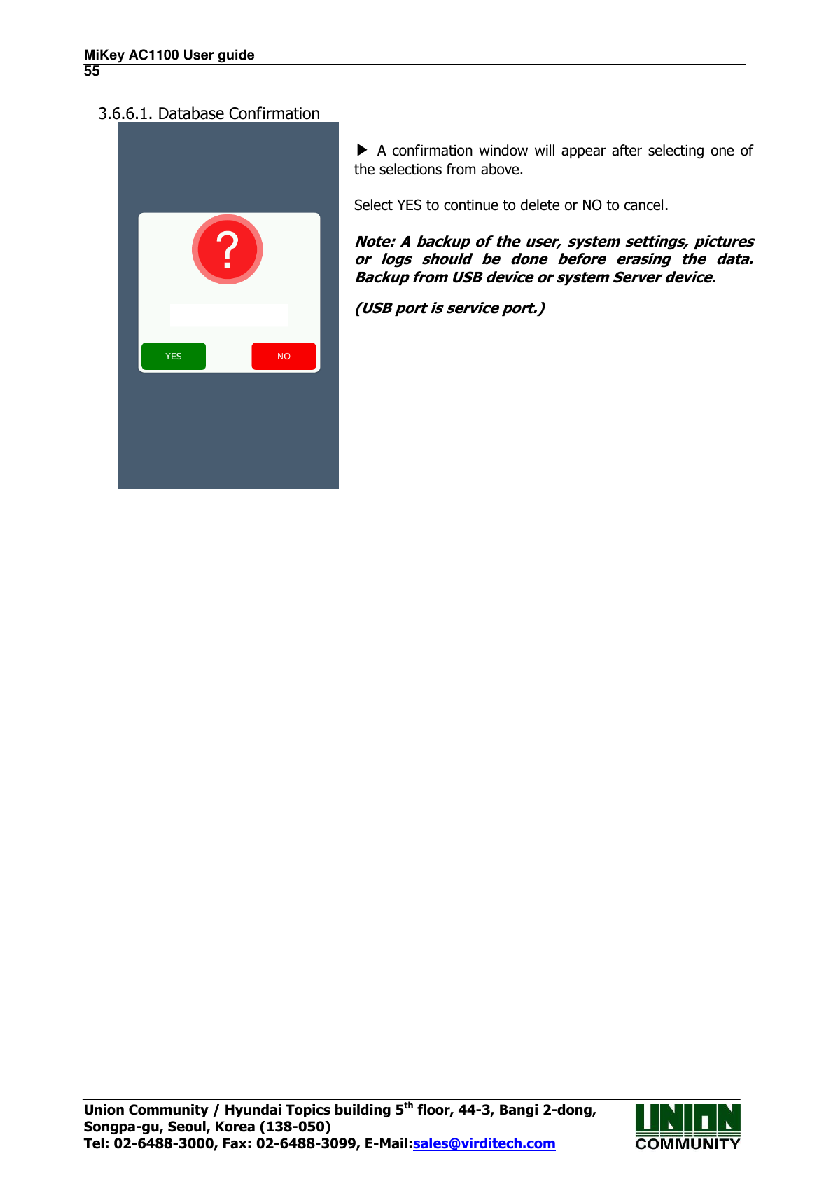 MiKey AC1100 User guide                                                                      55 Union Community / Hyundai Topics building 5th floor, 44-3, Bangi 2-dong,   Songpa-gu, Seoul, Korea (138-050) Tel: 02-6488-3000, Fax: 02-6488-3099, E-Mail:sales@virditech.com  3.6.6.1. Database Confirmation              ▶ A confirmation  window will appear after selecting one of the selections from above.    Select YES to continue to delete or NO to cancel.  Note: A backup of the user, system settings, pictures or  logs  should  be  done  before  erasing  the  data. Backup from USB device or system Server device. (USB port is service port.)                     
