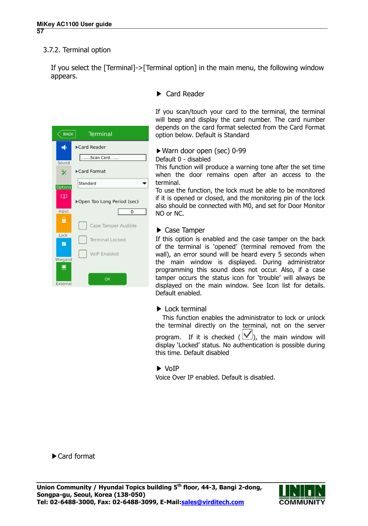 MiKey AC1100 User guide                                                                      57 Union Community / Hyundai Topics building 5th floor, 44-3, Bangi 2-dong,   Songpa-gu, Seoul, Korea (138-050) Tel: 02-6488-3000, Fax: 02-6488-3099, E-Mail:sales@virditech.com  3.7.2. Terminal option  If you select the [Terminal]-&gt;[Terminal option] in the main menu, the following window appears.        ▶ Card Reader  If  you  scan/touch  your  card  to  the  terminal,  the  terminal will  beep  and  display  the  card  number.  The  card  number depends on the card format selected from the Card Format option below. Default is Standard  ▶Warn door open (sec) 0-99 Default 0 - disabled This function will produce a warning tone after the set time when  the  door  remains  open  after  an  access  to  the terminal. To use the function, the lock must be able to be monitored if it is opened or closed, and the monitoring pin of the lock also should be connected with M0, and set for Door Monitor NO or NC.  ▶ Case Tamper If this option  is enabled and the case  tamper  on the back of  the  terminal  is  ‘opened’  (terminal  removed  from  the wall), an error sound will be heard  every 5 seconds  when the  main  window  is  displayed.  During  administrator programming  this  sound  does  not  occur.  Also,  if  a  case tamper  occurs  the  status  icon  for  ‘trouble’  will  always  be displayed  on  the  main  window.  See  Icon  list  for  details. Default enabled.  ▶ Lock terminal This function enables the administrator to lock or unlock the  terminal  directly  on  the  terminal,  not  on  the  server program.    If  it  is  checked  ( ),  the  main  window  will display ‘Locked’ status. No authentication is possible during this time. Default disabled  ▶ VoIP   Voice Over IP enabled. Default is disabled.         ▶Card format  