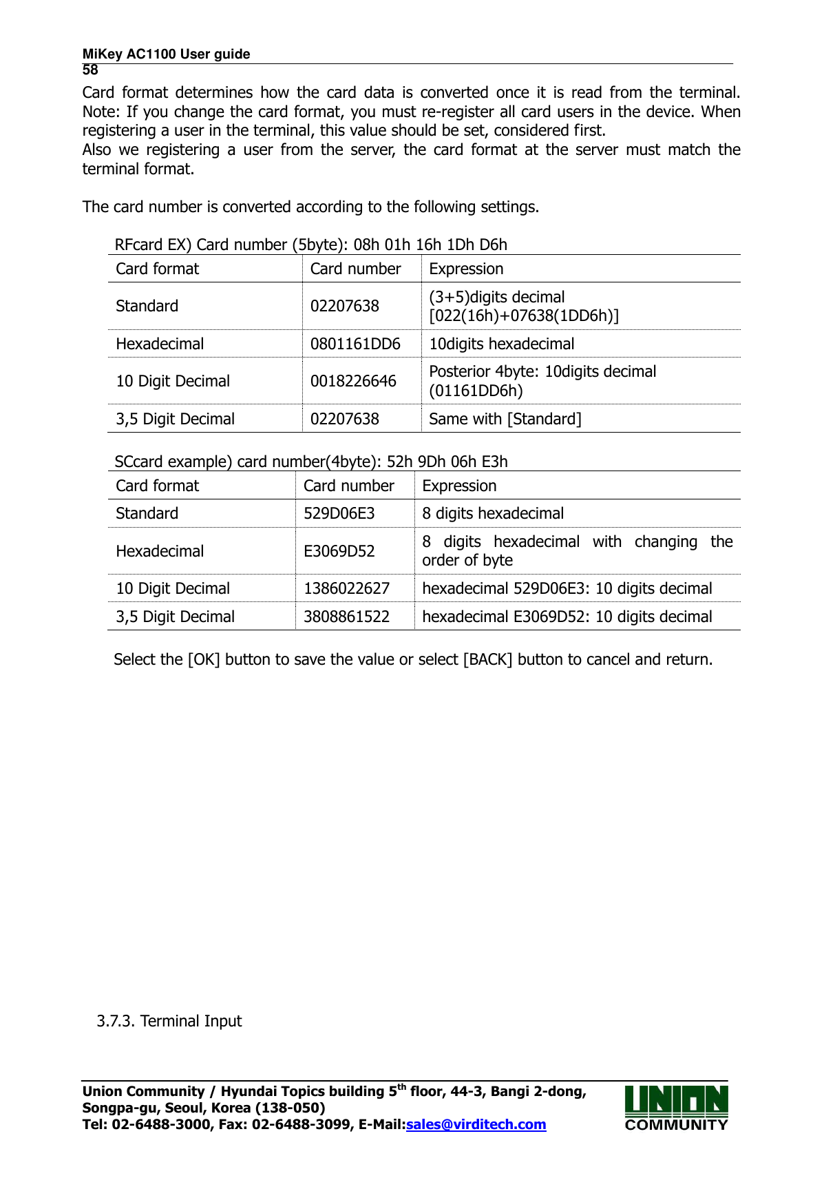 MiKey AC1100 User guide                                                                      58 Union Community / Hyundai Topics building 5th floor, 44-3, Bangi 2-dong,   Songpa-gu, Seoul, Korea (138-050) Tel: 02-6488-3000, Fax: 02-6488-3099, E-Mail:sales@virditech.com Card  format  determines  how  the  card  data  is  converted  once  it  is  read  from  the  terminal.  Note: If you change the card format, you must re-register all card users in the device. When registering a user in the terminal, this value should be set, considered first. Also  we  registering  a  user  from  the  server,  the  card  format  at  the  server  must  match  the terminal format.  The card number is converted according to the following settings.  RFcard EX) Card number (5byte): 08h 01h 16h 1Dh D6h Card format Card number Expression Standard 02207638 (3+5)digits decimal [022(16h)+07638(1DD6h)] Hexadecimal 0801161DD6 10digits hexadecimal 10 Digit Decimal 0018226646 Posterior 4byte: 10digits decimal   (01161DD6h) 3,5 Digit Decimal 02207638 Same with [Standard]  SCcard example) card number(4byte): 52h 9Dh 06h E3h Card format Card number Expression Standard 529D06E3 8 digits hexadecimal Hexadecimal E3069D52 8  digits  hexadecimal  with  changing  the order of byte 10 Digit Decimal 1386022627 hexadecimal 529D06E3: 10 digits decimal 3,5 Digit Decimal 3808861522 hexadecimal E3069D52: 10 digits decimal  Select the [OK] button to save the value or select [BACK] button to cancel and return.                         3.7.3. Terminal Input  