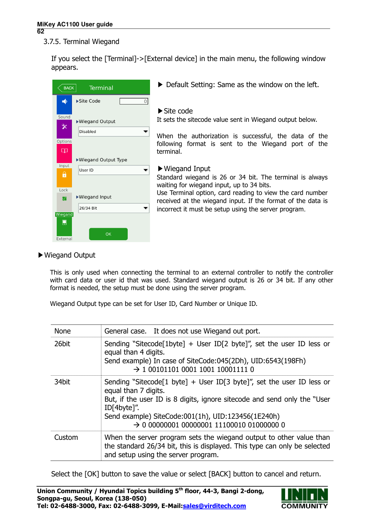 MiKey AC1100 User guide                                                                      62 Union Community / Hyundai Topics building 5th floor, 44-3, Bangi 2-dong,   Songpa-gu, Seoul, Korea (138-050) Tel: 02-6488-3000, Fax: 02-6488-3099, E-Mail:sales@virditech.com 3.7.5. Terminal Wiegand  If you select the [Terminal]-&gt;[External device] in the main menu, the following window appears.   ▶ Default Setting: Same as the window on the left.   ▶Site code It sets the sitecode value sent in Wiegand output below.  When  the  authorization  is  successful,  the  data  of  the following  format  is  sent  to  the  Wiegand  port  of  the terminal.  ▶Wiegand Input Standard  wiegand  is  26  or  34  bit.  The  terminal  is  always waiting for wiegand input, up to 34 bits.   Use Terminal option, card reading to view the card number received at the wiegand input. If the format of the data is incorrect it must be setup using the server program.   ▶Wiegand Output  This  is  only  used  when  connecting  the  terminal  to  an  external  controller  to  notify  the  controller with  card  data  or  user  id  that  was  used.  Standard  wiegand  output  is  26  or  34  bit.  If  any other format is needed, the setup must be done using the server program.  Wiegand Output type can be set for User ID, Card Number or Unique ID.     None General case.    It does not use Wiegand out port. 26bit  Sending  “Sitecode[1byte]  +  User  ID[2  byte]”,  set  the  user  ID  less  or equal than 4 digits. Send example) In case of SiteCode:045(2Dh), UID:6543(198Fh)          1 00101101 0001 1001 10001111 0 34bit  Sending “Sitecode[1 byte] +  User  ID[3 byte]”, set the user ID less  or equal than 7 digits. But, if the user ID is 8 digits, ignore sitecode and send only the “User ID[4byte]”. Send example) SiteCode:001(1h), UID:123456(1E240h)          0 00000001 00000001 11100010 01000000 0 Custom When the server program sets the wiegand output to other value than the standard 26/34 bit, this is displayed. This type can only be selected and setup using the server program.  Select the [OK] button to save the value or select [BACK] button to cancel and return.     