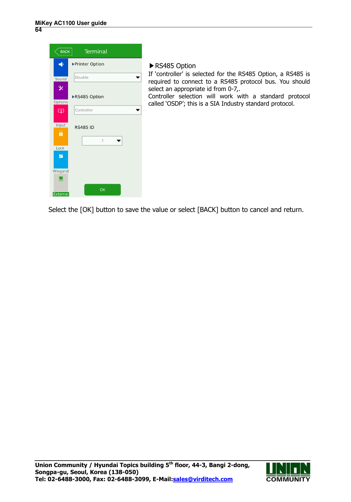 MiKey AC1100 User guide                                                                      64 Union Community / Hyundai Topics building 5th floor, 44-3, Bangi 2-dong,   Songpa-gu, Seoul, Korea (138-050) Tel: 02-6488-3000, Fax: 02-6488-3099, E-Mail:sales@virditech.com      ▶RS485 Option If ‘controller’ is selected  for the RS485 Option, a RS485 is required  to  connect  to  a  RS485  protocol  bus.  You  should select an appropriate id from 0-7,. Controller  selection  will  work  with  a  standard  protocol called ‘OSDP’; this is a SIA Industry standard protocol.  Select the [OK] button to save the value or select [BACK] button to cancel and return.     