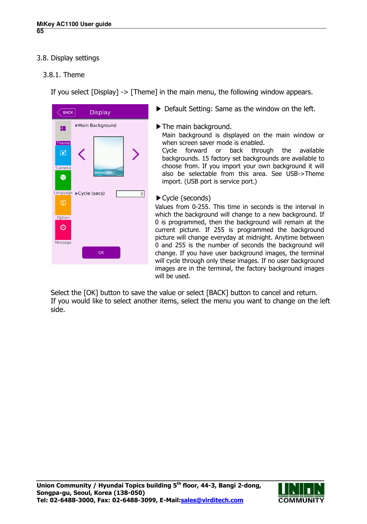 MiKey AC1100 User guide                                                                      65 Union Community / Hyundai Topics building 5th floor, 44-3, Bangi 2-dong,   Songpa-gu, Seoul, Korea (138-050) Tel: 02-6488-3000, Fax: 02-6488-3099, E-Mail:sales@virditech.com   3.8. Display settings  3.8.1. Theme      If you select [Display] -&gt; [Theme] in the main menu, the following window appears.   ▶ Default Setting: Same as the window on the left.  ▶The main background. Main  background  is  displayed  on  the  main  window  or when screen saver mode is enabled. Cycle  forward  or  back  through  the  available backgrounds. 15 factory set backgrounds are available to choose  from. If you import  your own background it  will also  be  selectable  from  this  area.  See  USB-&gt;Theme import. (USB port is service port.)  ▶Cycle (seconds) Values  from  0-255.  This  time  in  seconds  is  the  interval  in which the background will change to a new background. If 0  is  programmed,  then  the  background  will  remain  at  the current  picture.  If  255  is  programmed  the  background picture will change everyday at midnight. Anytime between 0  and  255  is  the  number  of  seconds  the  background  will change. If you have user background images, the terminal will cycle through only these images. If no user background images are in the terminal, the factory background images will be used.  Select the [OK] button to save the value or select [BACK] button to cancel and return.     If you would like to select another items, select the menu you want to change on the left side.                