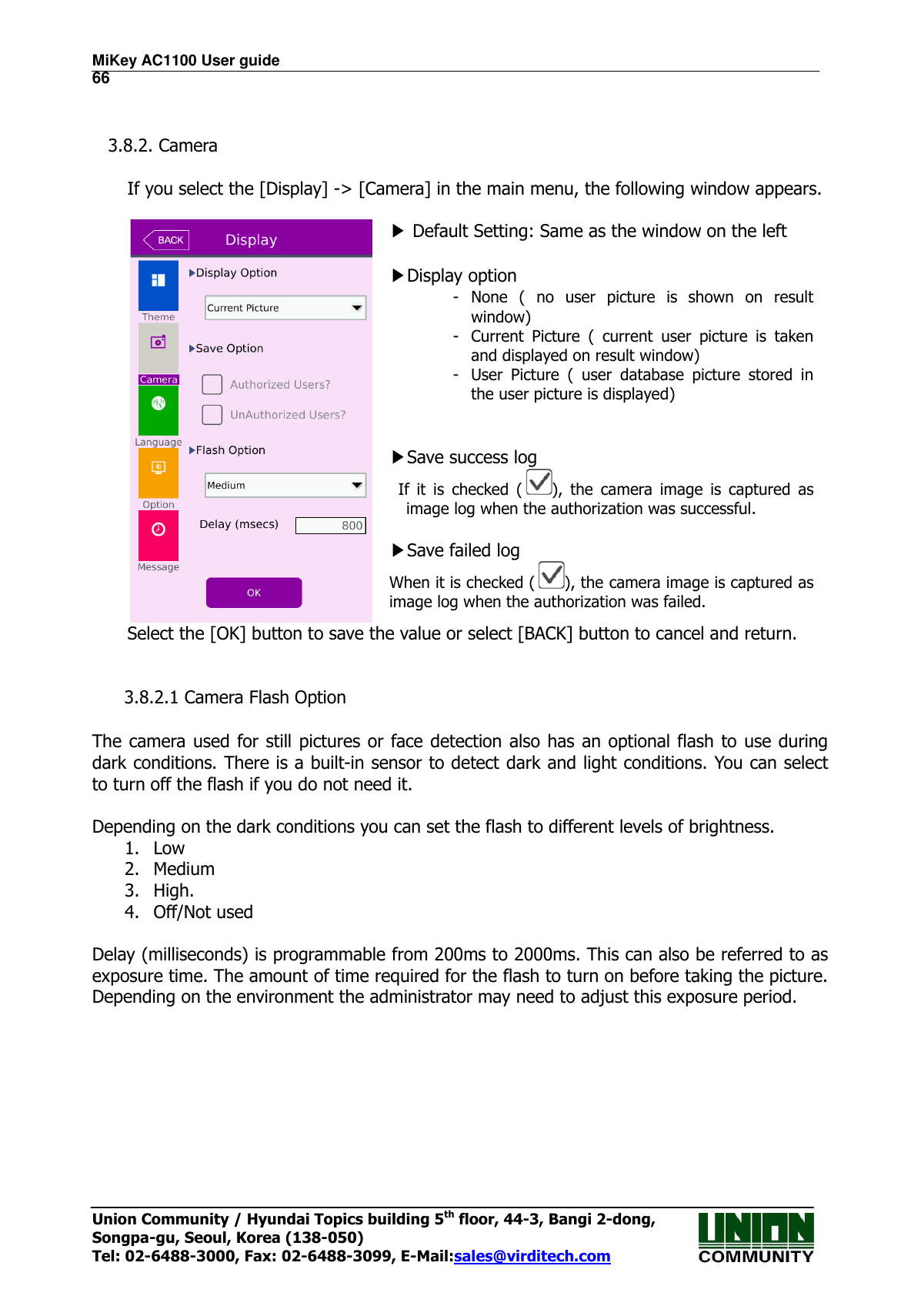 MiKey AC1100 User guide                                                                      66 Union Community / Hyundai Topics building 5th floor, 44-3, Bangi 2-dong,   Songpa-gu, Seoul, Korea (138-050) Tel: 02-6488-3000, Fax: 02-6488-3099, E-Mail:sales@virditech.com   3.8.2. Camera      If you select the [Display] -&gt; [Camera] in the main menu, the following window appears.   ▶ Default Setting: Same as the window on the left    ▶Display option - None  (  no  user  picture  is  shown  on  result window) - Current  Picture  (  current  user  picture  is  taken and displayed on result window) - User  Picture  (  user  database  picture  stored  in the user picture is displayed)   ▶Save success log If  it  is  checked  ( ),  the  camera  image  is  captured  as image log when the authorization was successful.  ▶Save failed log When it is checked ( ), the camera image is captured as image log when the authorization was failed. Select the [OK] button to save the value or select [BACK] button to cancel and return.       3.8.2.1 Camera Flash Option  The camera used for  still pictures or face detection also has  an optional flash to use during dark conditions. There is a built-in sensor to detect dark and light conditions. You can select to turn off the flash if you do not need it.    Depending on the dark conditions you can set the flash to different levels of brightness. 1. Low 2. Medium 3. High. 4. Off/Not used  Delay (milliseconds) is programmable from 200ms to 2000ms. This can also be referred to as exposure time. The amount of time required for the flash to turn on before taking the picture. Depending on the environment the administrator may need to adjust this exposure period.        