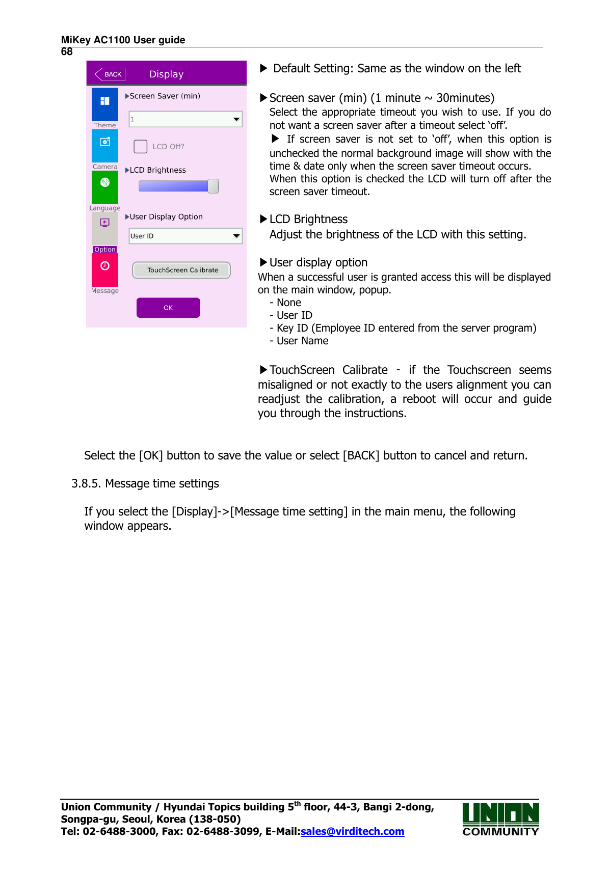 MiKey AC1100 User guide                                                                      68 Union Community / Hyundai Topics building 5th floor, 44-3, Bangi 2-dong,   Songpa-gu, Seoul, Korea (138-050) Tel: 02-6488-3000, Fax: 02-6488-3099, E-Mail:sales@virditech.com  ▶ Default Setting: Same as the window on the left    ▶Screen saver (min) (1 minute ~ 30minutes) Select  the  appropriate  timeout  you wish  to  use.  If  you  do not want a screen saver after a timeout select ‘off’. ▶ If  screen  saver  is  not  set  to  ‘off’,  when  this  option  is unchecked the normal background image will show with the time &amp; date only when the screen saver timeout occurs. When this option is checked the LCD will turn off after the screen saver timeout.  ▶LCD Brightness Adjust the brightness of the LCD with this setting.  ▶User display option When a successful user is granted access this will be displayed on the main window, popup. - None - User ID - Key ID (Employee ID entered from the server program) - User Name  ▶TouchScreen  Calibrate  –  if  the  Touchscreen  seems misaligned or not exactly to the users alignment you can readjust  the  calibration,  a  reboot  will  occur  and  guide you through the instructions.   Select the [OK] button to save the value or select [BACK] button to cancel and return.      3.8.5. Message time settings  If you select the [Display]-&gt;[Message time setting] in the main menu, the following window appears.   