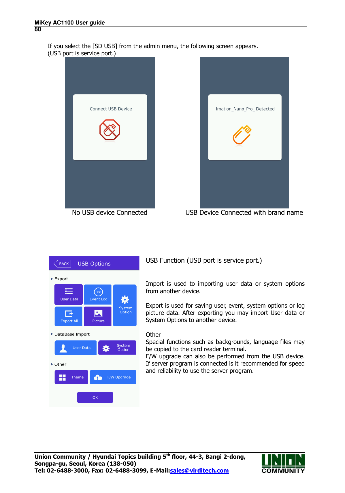 MiKey AC1100 User guide                                                                      80 Union Community / Hyundai Topics building 5th floor, 44-3, Bangi 2-dong,   Songpa-gu, Seoul, Korea (138-050) Tel: 02-6488-3000, Fax: 02-6488-3099, E-Mail:sales@virditech.com  If you select the [SD USB] from the admin menu, the following screen appears. (USB port is service port.)   No USB device Connected USB Device Connected with brand name       USB Function (USB port is service port.)   Import  is  used  to  importing  user  data  or  system  options from another device.  Export is used for saving user, event, system options or log picture data. After exporting you may  import  User data  or System Options to another device.  Other Special functions such as backgrounds, language files may be copied to the card reader terminal. F/W upgrade can also be performed from  the USB device. If server program is connected is it recommended for speed and reliability to use the server program.     