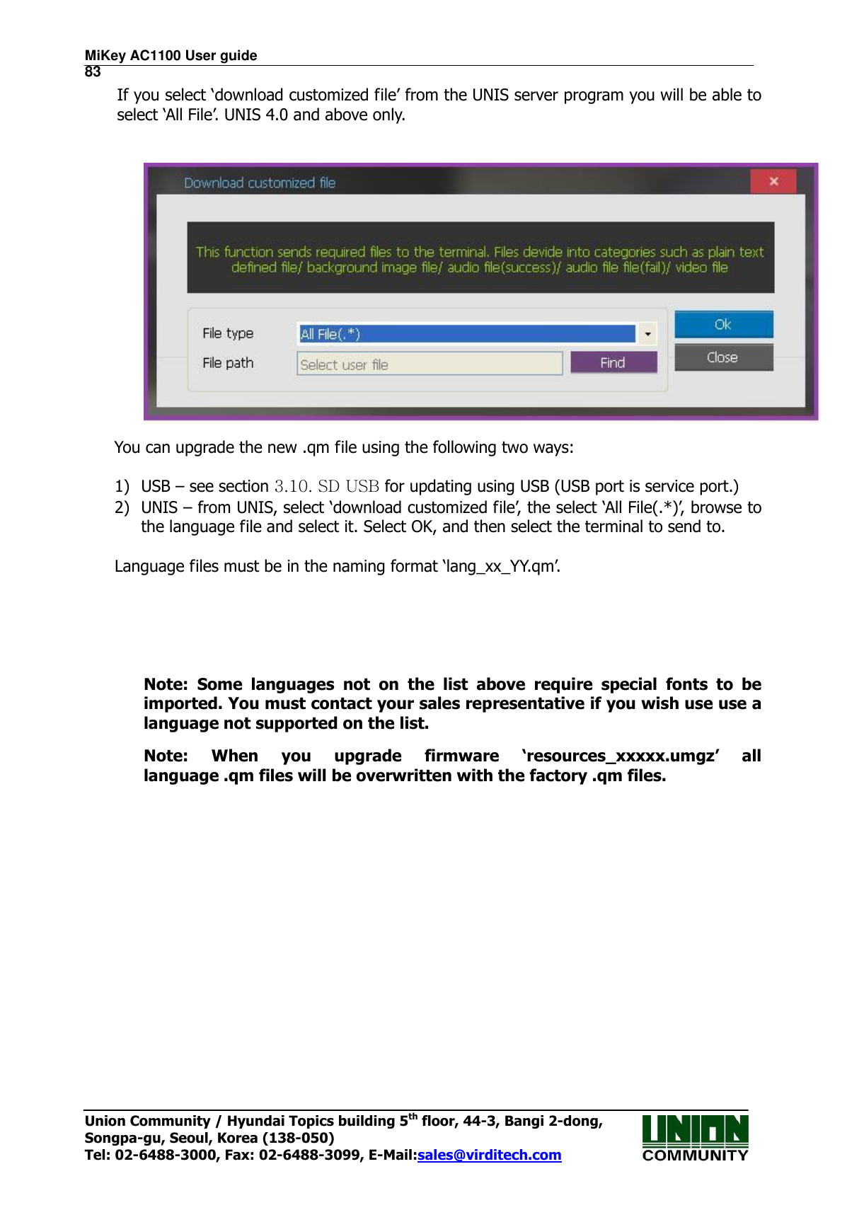 MiKey AC1100 User guide                                                                      83 Union Community / Hyundai Topics building 5th floor, 44-3, Bangi 2-dong,   Songpa-gu, Seoul, Korea (138-050) Tel: 02-6488-3000, Fax: 02-6488-3099, E-Mail:sales@virditech.com If you select ‘download customized file’ from the UNIS server program you will be able to select ‘All File’. UNIS 4.0 and above only.        You can upgrade the new .qm file using the following two ways:  1) USB – see section 3.10. SD USB for updating using USB (USB port is service port.) 2) UNIS – from UNIS, select ‘download customized file’, the select ‘All File(.*)’, browse to the language file and select it. Select OK, and then select the terminal to send to.  Language files must be in the naming format ‘lang_xx_YY.qm’.      Note:  Some  languages  not  on  the  list  above  require  special  fonts  to  be imported. You must contact your sales representative if you wish use use a language not supported on the list. Note:  When  you  upgrade  firmware  ‘resources_xxxxx.umgz’  all language .qm files will be overwritten with the factory .qm files.     