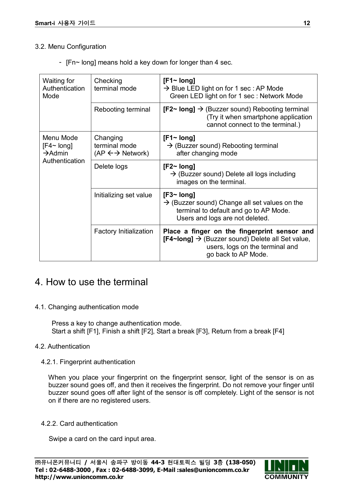 Smart-i  사용자 가이드                                                                        12 ㈜유니온커뮤니티  /  서울시 송파구 방이동  44-3  현대토픽스 빌딩  3층  (138-050) Tel : 02-6488-3000 , Fax : 02-6488-3099, E-Mail :sales@unioncomm.co.kr http://www.unioncomm.co.kr  3.2. Menu Configuration      -  [Fn~ long] means hold a key down for longer than 4 sec.  Checking   terminal mode [F1~ long]    Blue LED light on for 1 sec : AP Mode     Green LED light on for 1 sec : Network Mode Waiting for Authentication Mode Rebooting terminal  [F2~ long]  (Buzzer sound) Rebooting terminal                           (Try it when smartphone application                           cannot connect to the terminal.) Changing   terminal mode (AP  Network) [F1~ long]   (Buzzer sound) Rebooting terminal           after changing mode Delete logs  [F2~ long]        (Buzzer sound) Delete all logs including         images on the terminal.   Initializing set value  [F3~ long]    (Buzzer sound) Change all set values on the         terminal to default and go to AP Mode.           Users and logs are not deleted.   Menu Mode [F4~ long] Admin Authentication Factory Initialization  Place  a  finger  on  the  fingerprint  sensor  and   [F4~long]  (Buzzer sound) Delete all Set value,                           users, logs on the terminal and                             go back to AP Mode.     4. How to use the terminal   4.1. Changing authentication mode            Press a key to change authentication mode.   Start a shift [F1], Finish a shift [F2], Start a break [F3], Return from a break [F4]    4.2. Authentication  4.2.1. Fingerprint authentication          When  you  place  your  fingerprint  on  the  fingerprint  sensor,  light  of  the  sensor  is  on  as buzzer sound goes off, and then it receives the fingerprint. Do not remove your finger until buzzer sound goes off after light of the sensor is off completely. Light of the sensor is not on if there are no registered users.     4.2.2. Card authentication  Swipe a card on the card input area.   