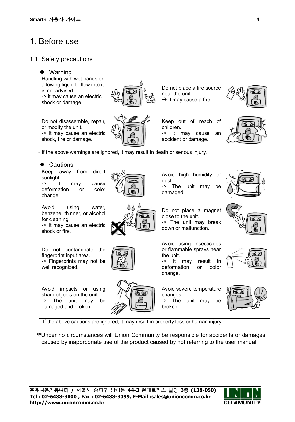 Smart-i  사용자 가이드                                                                        4 ㈜유니온커뮤니티  /  서울시 송파구 방이동  44-3  현대토픽스 빌딩  3층  (138-050) Tel : 02-6488-3000 , Fax : 02-6488-3099, E-Mail :sales@unioncomm.co.kr http://www.unioncomm.co.kr  1. Before use  1.1. Safety precautions    Warning Handling with wet hands or   allowing liquid to flow into it is not advised.                         -&gt; it may cause an electric shock or damage.  Do not place a fire source near the unit.  It may cause a fire.   Do not disassemble, repair, or modify the unit. -&gt;  It  may  cause  an  electric shock, fire or damage.  Keep  out  of  reach  of children.                     -&gt;  It  may  cause  an accident or damage.  - If the above warnings are ignored, it may result in death or serious injury.    Cautions Keep  away  from  direct sunlight                   -&gt;  It  may  cause deformation  or  color change.   Avoid  high  humidity  or dust -&gt;  The  unit  may  be damaged.  Avoid  using  water, benzene, thinner, or alcohol for cleaning -&gt;  It  may  cause  an  electric shock or fire.  Do  not  place  a  magnet close to the unit. -&gt;  The  unit  may  break down or malfunction.  Do  not  contaminate  the fingerprint input area. -&gt;  Fingerprints  may  not  be well recognized.   Avoid  using  insecticides or flammable sprays near the unit. -&gt;  It  may  result  in deformation  or  color change.  Avoid  impacts  or  using sharp objects on the unit. -&gt;  The  unit  may  be damaged and broken.  Avoid severe temperature changes. -&gt;  The  unit  may  be broken.  - If the above cautions are ignored, it may result in property loss or human injury.  ※ Under no circumstances will Union Community be responsible for accidents or damages caused by inappropriate use of the product caused by not referring to the user manual. 