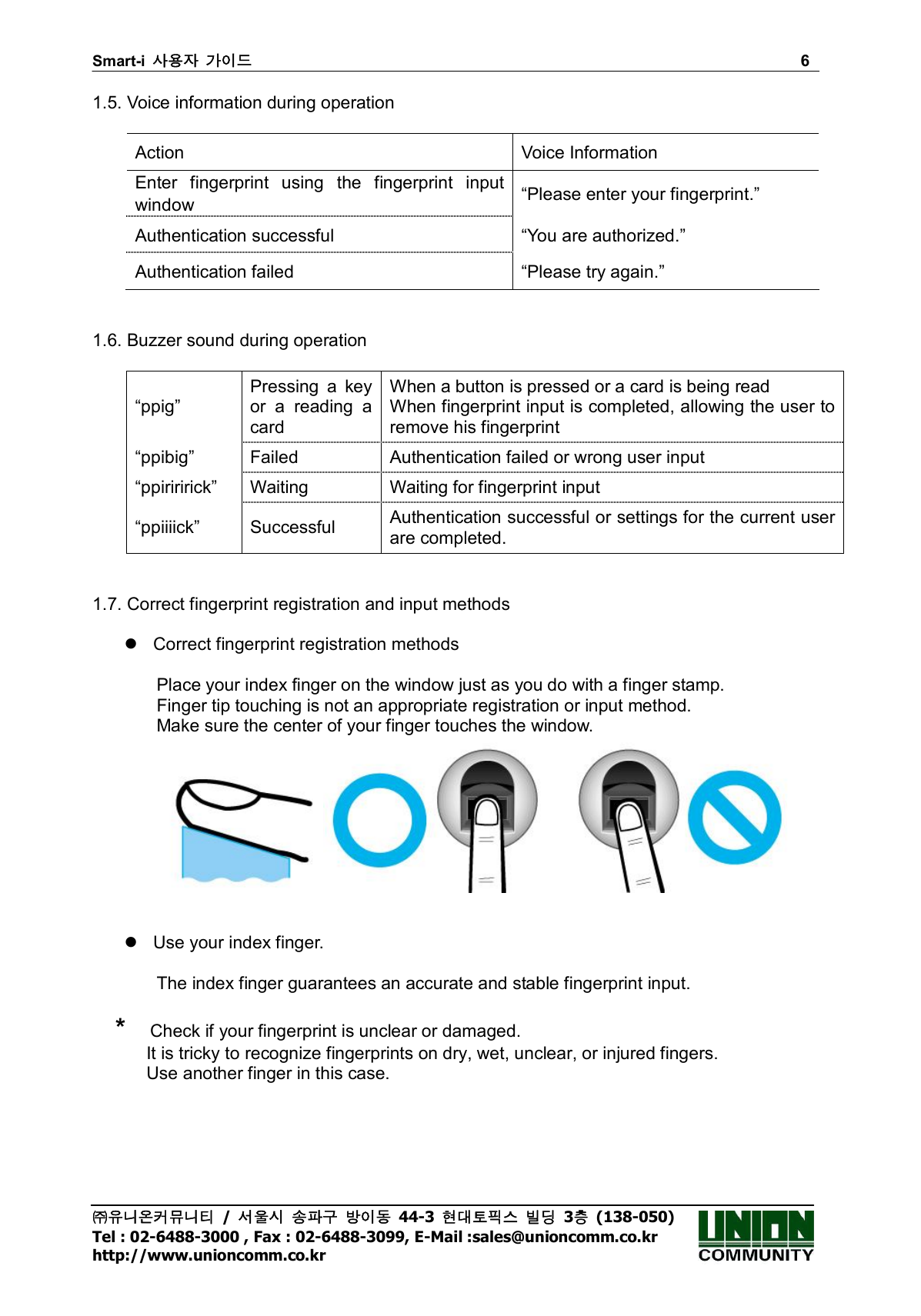 Smart-i  사용자 가이드                                                                        6 ㈜유니온커뮤니티  /  서울시 송파구 방이동  44-3  현대토픽스 빌딩  3층  (138-050) Tel : 02-6488-3000 , Fax : 02-6488-3099, E-Mail :sales@unioncomm.co.kr http://www.unioncomm.co.kr 1.5. Voice information during operation  Action  Voice Information Enter  fingerprint  using  the  fingerprint  input window  “Please enter your fingerprint.” Authentication successful  “You are authorized.” Authentication failed  “Please try again.”   1.6. Buzzer sound during operation  “ppig” Pressing  a  key or  a  reading  a card When a button is pressed or a card is being read When fingerprint input is completed, allowing the user to remove his fingerprint “ppibig”  Failed  Authentication failed or wrong user input “ppiriririck”  Waiting  Waiting for fingerprint input “ppiiiick”  Successful  Authentication successful or settings for the current user are completed.   1.7. Correct fingerprint registration and input methods    Correct fingerprint registration methods  Place your index finger on the window just as you do with a finger stamp. Finger tip touching is not an appropriate registration or input method. Make sure the center of your finger touches the window.      Use your index finger.  The index finger guarantees an accurate and stable fingerprint input.     *    Check if your fingerprint is unclear or damaged.               It is tricky to recognize fingerprints on dry, wet, unclear, or injured fingers.               Use another finger in this case.  