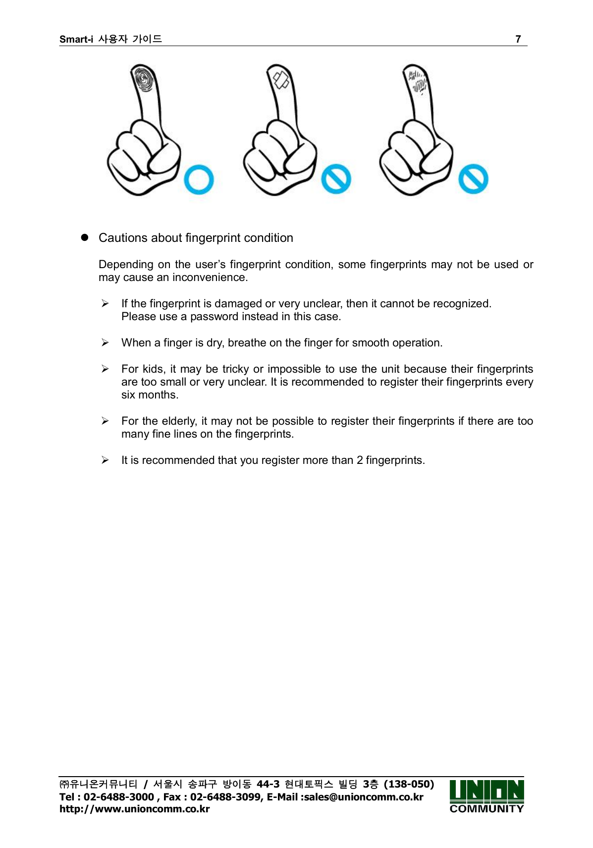 Smart-i  사용자 가이드                                                                        7 ㈜유니온커뮤니티  /  서울시 송파구 방이동  44-3  현대토픽스 빌딩  3층  (138-050) Tel : 02-6488-3000 , Fax : 02-6488-3099, E-Mail :sales@unioncomm.co.kr http://www.unioncomm.co.kr      Cautions about fingerprint condition  Depending on the  user’s fingerprint condition, some fingerprints may  not be used or may cause an inconvenience.    If the fingerprint is damaged or very unclear, then it cannot be recognized. Please use a password instead in this case.    When a finger is dry, breathe on the finger for smooth operation.    For kids, it may be tricky or impossible to use the unit because their fingerprints are too small or very unclear. It is recommended to register their fingerprints every six months.    For the elderly, it may not be possible to register their fingerprints if there are too many fine lines on the fingerprints.    It is recommended that you register more than 2 fingerprints.     