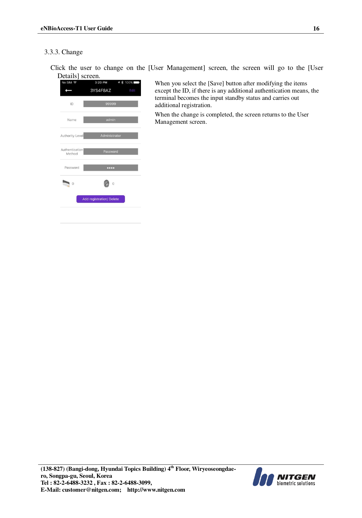  eNBioAccess-T1 User Guide 16   (138-827) (Bangi-dong, Hyundai Topics Building) 4th Floor, Wiryeoseongdae-ro, Songpa-gu, Seoul, Korea Tel : 82-2-6488-3232 , Fax : 82-2-6488-3099,   E-Mail: customer@nitgen.com;    http://www.nitgen.com    3.3.3. Change  Click  the  user  to  change  on  the  [User  Management]  screen,  the  screen  will  go  to  the  [User Details] screen.  When you select the [Save] button after modifying the items except the ID, if there is any additional authentication means, the terminal becomes the input standby status and carries out additional registration.   When the change is completed, the screen returns to the User Management screen.   