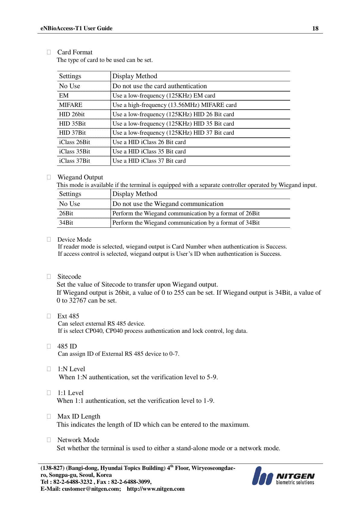  eNBioAccess-T1 User Guide 18   (138-827) (Bangi-dong, Hyundai Topics Building) 4th Floor, Wiryeoseongdae-ro, Songpa-gu, Seoul, Korea Tel : 82-2-6488-3232 , Fax : 82-2-6488-3099,   E-Mail: customer@nitgen.com;    http://www.nitgen.com     Card Format The type of card to be used can be set.  Settings Display Method No Use Do not use the card authentication EM Use a low-frequency (125KHz) EM card MIFARE Use a high-frequency (13.56MHz) MIFARE card HID 26bit Use a low-frequency (125KHz) HID 26 Bit card HID 35Bit Use a low-frequency (125KHz) HID 35 Bit card HID 37Bit Use a low-frequency (125KHz) HID 37 Bit card iClass 26Bit Use a HID iClass 26 Bit card iClass 35Bit Use a HID iClass 35 Bit card iClass 37Bit Use a HID iClass 37 Bit card   Wiegand Output This mode is available if the terminal is equipped with a separate controller operated by Wiegand input. Settings Display Method No Use Do not use the Wiegand communication 26Bit Perform the Wiegand communication by a format of 26Bit 34Bit Perform the Wiegand communication by a format of 34Bit   Device Mode If reader mode is selected, wiegand output is Card Number when authentication is Success. If access control is selected, wiegand output is User’s ID when authentication is Success.    Sitecode Set the value of Sitecode to transfer upon Wiegand output. If Wiegand output is 26bit, a value of 0 to 255 can be set. If Wiegand output is 34Bit, a value of 0 to 32767 can be set.   Ext 485 Can select external RS 485 device.   If is select CP040, CP040 process authentication and lock control, log data.   485 ID Can assign ID of External RS 485 device to 0-7.   1:N Level When 1:N authentication, set the verification level to 5-9.   1:1 Level When 1:1 authentication, set the verification level to 1-9.   Max ID Length This indicates the length of ID which can be entered to the maximum.   Network Mode Set whether the terminal is used to either a stand-alone mode or a network mode.  