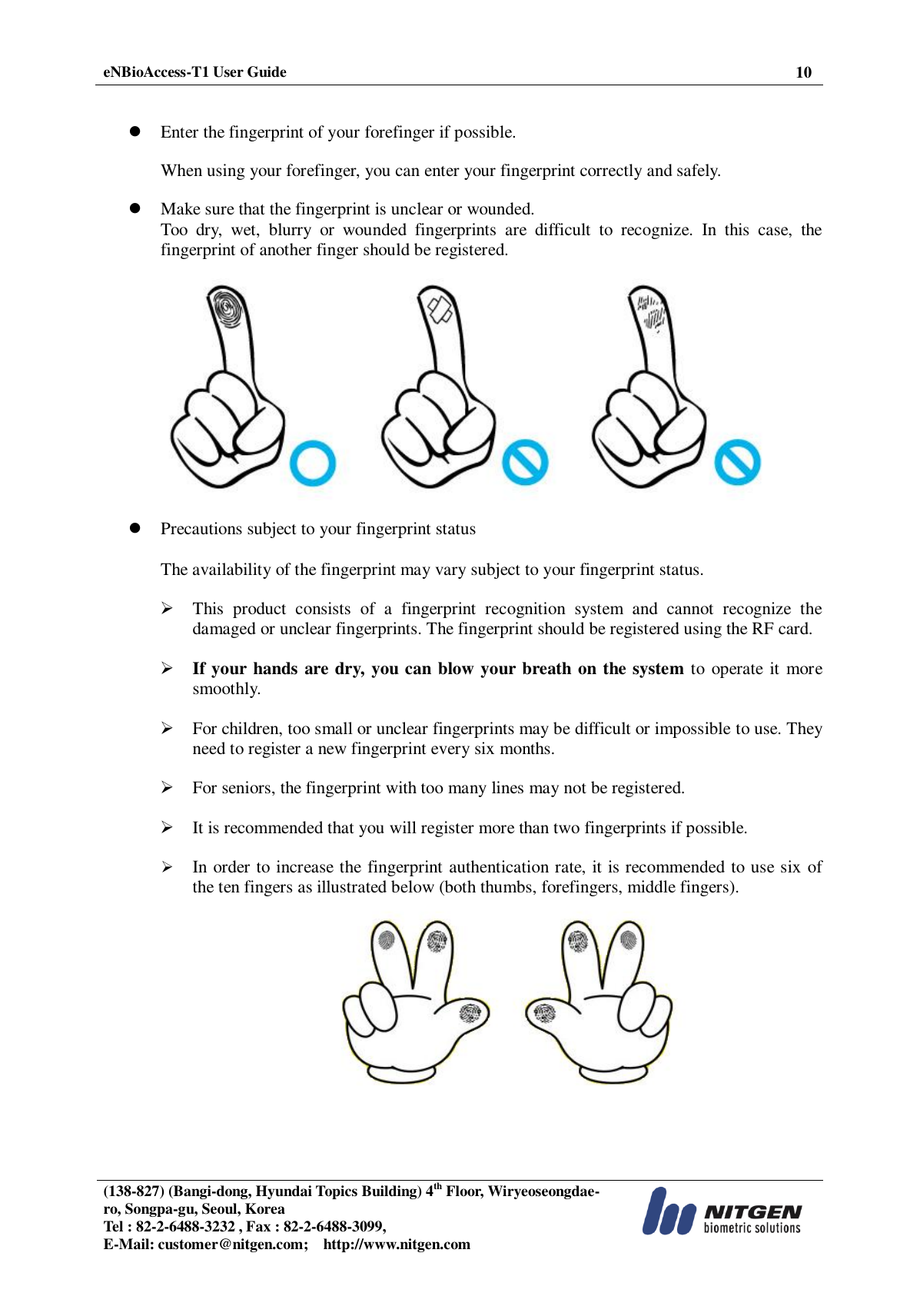  eNBioAccess-T1 User Guide 10   (138-827) (Bangi-dong, Hyundai Topics Building) 4th Floor, Wiryeoseongdae-ro, Songpa-gu, Seoul, Korea Tel : 82-2-6488-3232 , Fax : 82-2-6488-3099,   E-Mail: customer@nitgen.com;    http://www.nitgen.com     Enter the fingerprint of your forefinger if possible.  When using your forefinger, you can enter your fingerprint correctly and safely.   Make sure that the fingerprint is unclear or wounded. Too  dry,  wet,  blurry  or  wounded  fingerprints  are  difficult  to  recognize.  In  this  case,  the fingerprint of another finger should be registered.     Precautions subject to your fingerprint status  The availability of the fingerprint may vary subject to your fingerprint status.  This  product  consists  of  a  fingerprint  recognition  system  and  cannot  recognize  the damaged or unclear fingerprints. The fingerprint should be registered using the RF card.  If your hands are dry, you can blow your breath on the system to operate it more smoothly.  For children, too small or unclear fingerprints may be difficult or impossible to use. They need to register a new fingerprint every six months.  For seniors, the fingerprint with too many lines may not be registered.  It is recommended that you will register more than two fingerprints if possible.  In order to increase the fingerprint authentication rate, it is recommended to use six of the ten fingers as illustrated below (both thumbs, forefingers, middle fingers).    