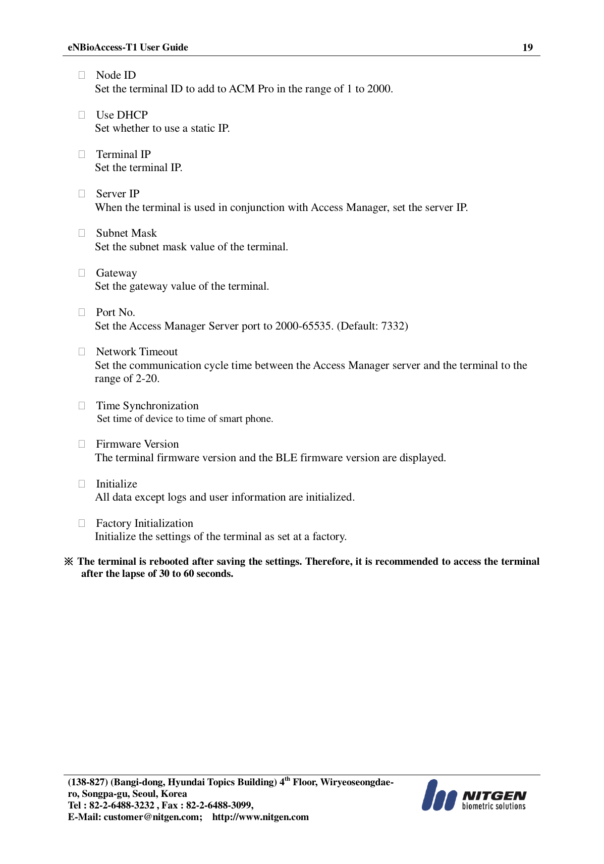  eNBioAccess-T1 User Guide 19   (138-827) (Bangi-dong, Hyundai Topics Building) 4th Floor, Wiryeoseongdae-ro, Songpa-gu, Seoul, Korea Tel : 82-2-6488-3232 , Fax : 82-2-6488-3099,   E-Mail: customer@nitgen.com;    http://www.nitgen.com    Node ID Set the terminal ID to add to ACM Pro in the range of 1 to 2000.   Use DHCP Set whether to use a static IP.     Terminal IP Set the terminal IP.   Server IP When the terminal is used in conjunction with Access Manager, set the server IP.   Subnet Mask Set the subnet mask value of the terminal.   Gateway Set the gateway value of the terminal.   Port No. Set the Access Manager Server port to 2000-65535. (Default: 7332)   Network Timeout Set the communication cycle time between the Access Manager server and the terminal to the range of 2-20.   Time Synchronization Set time of device to time of smart phone.   Firmware Version The terminal firmware version and the BLE firmware version are displayed.   Initialize All data except logs and user information are initialized.   Factory Initialization Initialize the settings of the terminal as set at a factory.    ※ The terminal is rebooted after saving the settings. Therefore, it is recommended to access the terminal after the lapse of 30 to 60 seconds.  