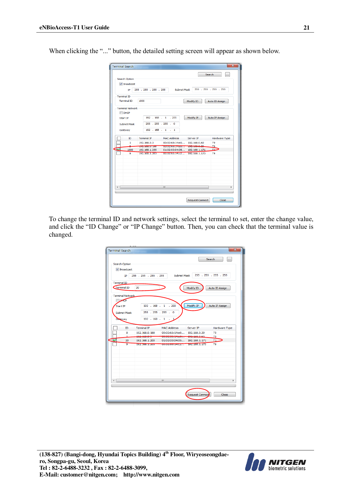  eNBioAccess-T1 User Guide 21   (138-827) (Bangi-dong, Hyundai Topics Building) 4th Floor, Wiryeoseongdae-ro, Songpa-gu, Seoul, Korea Tel : 82-2-6488-3232 , Fax : 82-2-6488-3099,   E-Mail: customer@nitgen.com;    http://www.nitgen.com    When clicking the “...” button, the detailed setting screen will appear as shown below.    To change the terminal ID and network settings, select the terminal to set, enter the change value, and click the “ID Change” or “IP Change” button. Then, you can check that the terminal value is changed.    