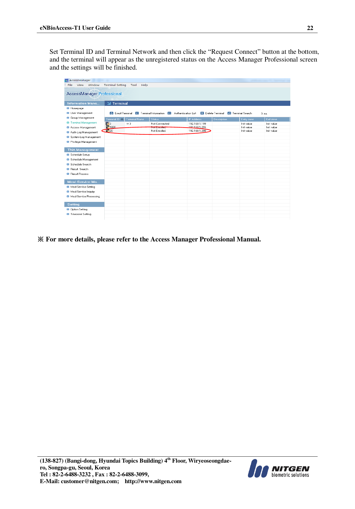  eNBioAccess-T1 User Guide 22   (138-827) (Bangi-dong, Hyundai Topics Building) 4th Floor, Wiryeoseongdae-ro, Songpa-gu, Seoul, Korea Tel : 82-2-6488-3232 , Fax : 82-2-6488-3099,   E-Mail: customer@nitgen.com;    http://www.nitgen.com    Set Terminal ID and Terminal Network and then click the “Request Connect” button at the bottom, and the terminal will appear as the unregistered status on the Access Manager Professional screen and the settings will be finished.     ※ For more details, please refer to the Access Manager Professional Manual.  